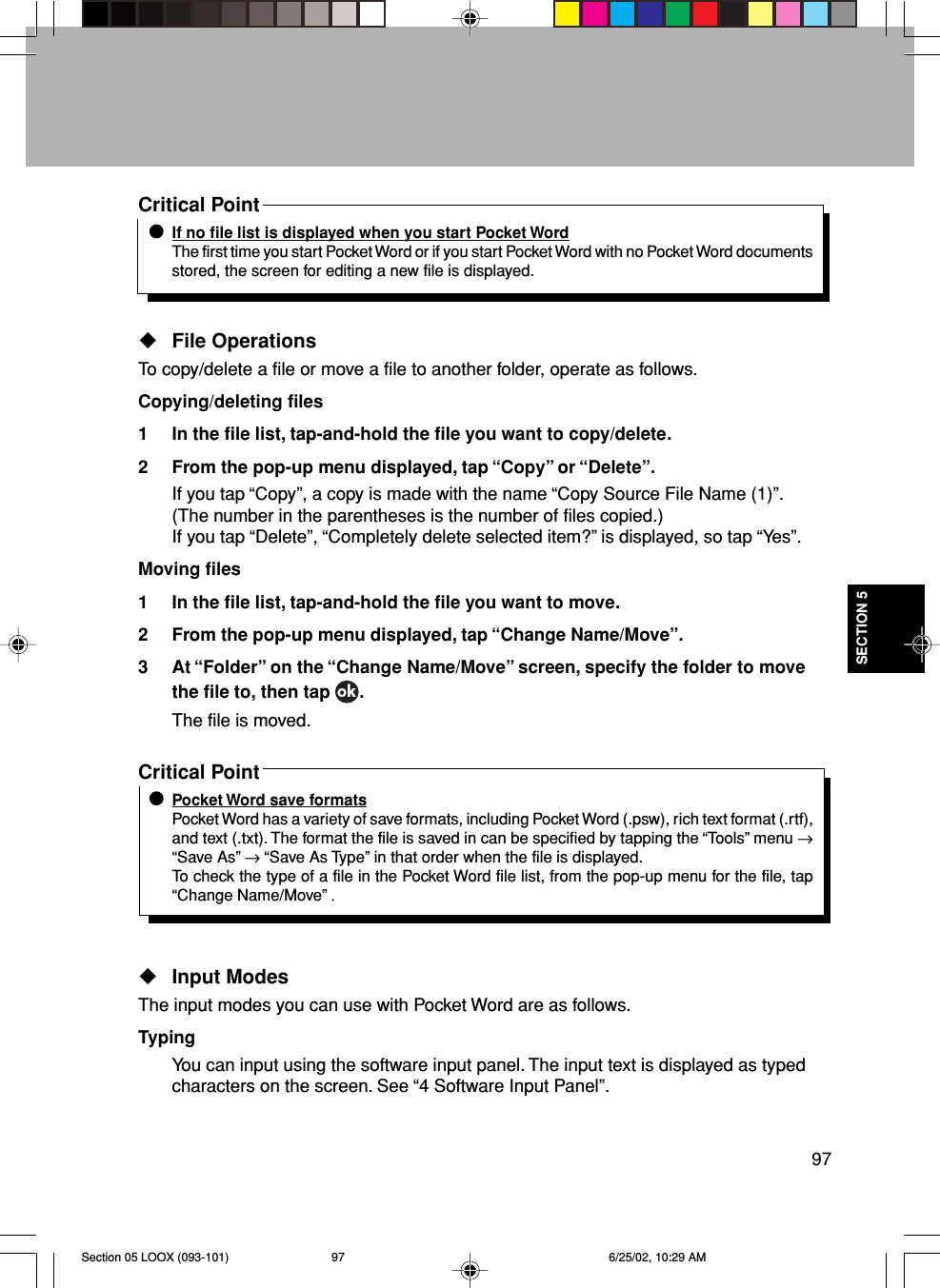 97SECTION 5Critical PointIf no file list is displayed when you start Pocket WordThe first time you start Pocket Word or if you start Pocket Word with no Pocket Word documentsstored, the screen for editing a new file is displayed.File OperationsTo copy/delete a file or move a file to another folder, operate as follows.Copying/deleting files1 In the file list, tap-and-hold the file you want to copy/delete.2 From the pop-up menu displayed, tap “Copy” or “Delete”.If you tap “Copy”, a copy is made with the name “Copy Source File Name (1)”.(The number in the parentheses is the number of files copied.)If you tap “Delete”, “Completely delete selected item?” is displayed, so tap “Yes”.Moving files1 In the file list, tap-and-hold the file you want to move.2 From the pop-up menu displayed, tap “Change Name/Move”.3 At “Folder” on the “Change Name/Move” screen, specify the folder to movethe file to, then tap  .The file is moved.Critical PointPocket Word save formatsPocket Word has a variety of save formats, including Pocket Word (.psw), rich text format (.rtf),and text (.txt). The format the file is saved in can be specified by tapping the “Tools” menu →“Save As” → “Save As Type” in that order when the file is displayed.To check the type of a file in the Pocket Word file list, from the pop-up menu for the file, tap“Change Name/Move” .Input ModesThe input modes you can use with Pocket Word are as follows.TypingYou can input using the software input panel. The input text is displayed as typedcharacters on the screen. See “4 Software Input Panel”.Section 05 LOOX (093-101) 6/25/02, 10:29 AM97