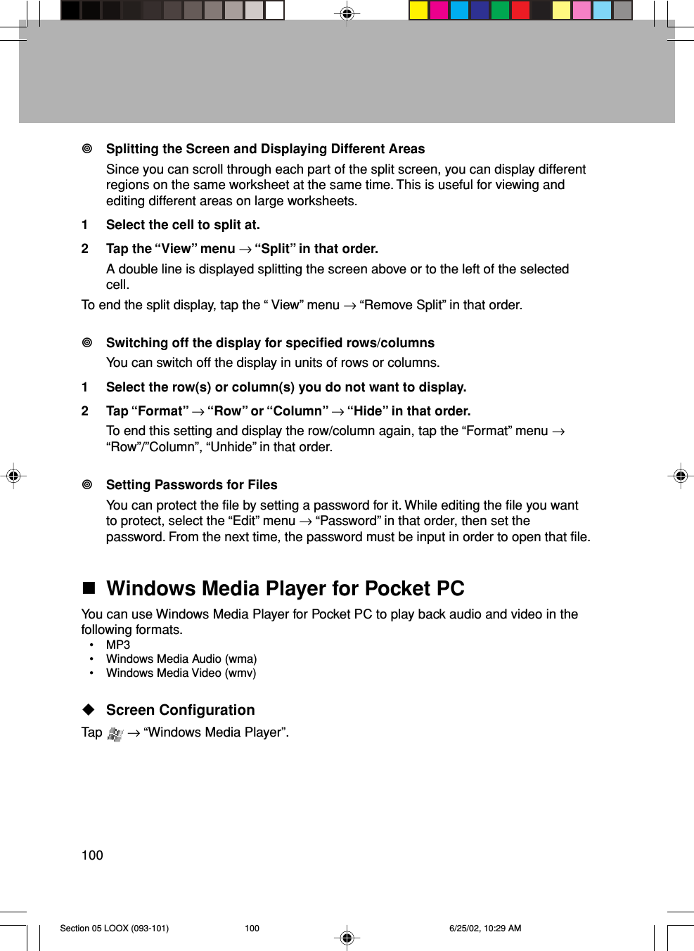 100Splitting the Screen and Displaying Different AreasSince you can scroll through each part of the split screen, you can display differentregions on the same worksheet at the same time. This is useful for viewing andediting different areas on large worksheets.1 Select the cell to split at.2 Tap the “View” menu → “Split” in that order.A double line is displayed splitting the screen above or to the left of the selectedcell.To end the split display, tap the “ View” menu → “Remove Split” in that order.Switching off the display for specified rows/columnsYou can switch off the display in units of rows or columns.1 Select the row(s) or column(s) you do not want to display.2 Tap “Format” → “Row” or “Column” → “Hide” in that order.To end this setting and display the row/column again, tap the “Format” menu →“Row”/”Column”, “Unhide” in that order.Setting Passwords for FilesYou can protect the file by setting a password for it. While editing the file you wantto protect, select the “Edit” menu → “Password” in that order, then set thepassword. From the next time, the password must be input in order to open that file.Windows Media Player for Pocket PCYou can use Windows Media Player for Pocket PC to play back audio and video in thefollowing formats.• MP3• Windows Media Audio (wma)• Windows Media Video (wmv)Screen ConfigurationTap   → “Windows Media Player”.Section 05 LOOX (093-101) 6/25/02, 10:29 AM100