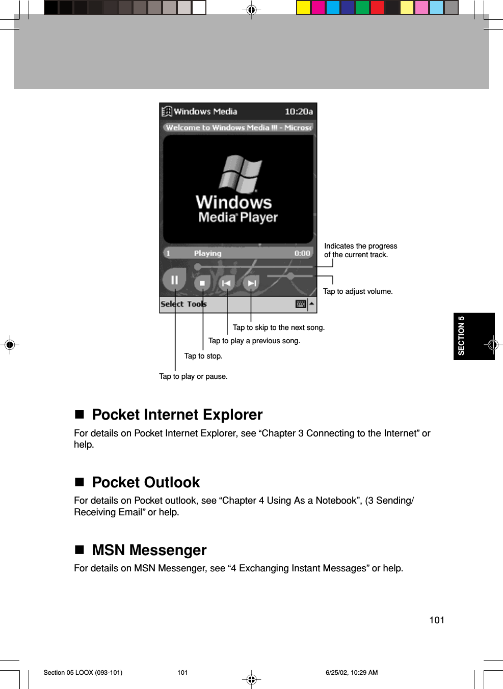 101SECTION 5Pocket Internet ExplorerFor details on Pocket Internet Explorer, see “Chapter 3 Connecting to the Internet” orhelp.Pocket OutlookFor details on Pocket outlook, see “Chapter 4 Using As a Notebook”, (3 Sending/Receiving Email” or help.MSN MessengerFor details on MSN Messenger, see “4 Exchanging Instant Messages” or help.Indicates the progressof the current track.Tap to adjust volume.Tap to play or pause.Tap to stop.Tap to play a previous song.Tap to skip to the next song.Section 05 LOOX (093-101) 6/25/02, 10:29 AM101