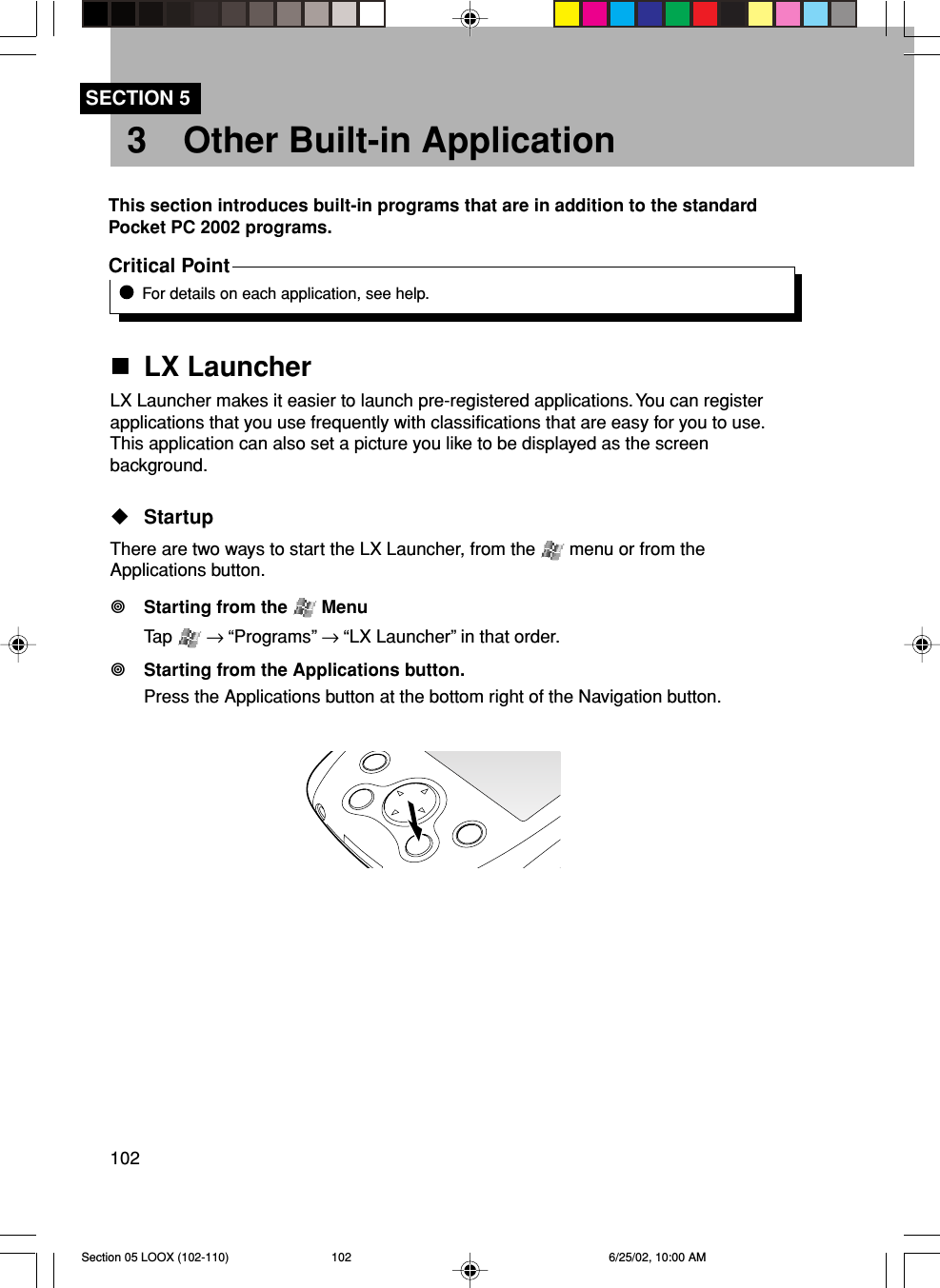 102SECTION 53 Other Built-in ApplicationThis section introduces built-in programs that are in addition to the standardPocket PC 2002 programs.Critical PointFor details on each application, see help.LX LauncherLX Launcher makes it easier to launch pre-registered applications. You can registerapplications that you use frequently with classifications that are easy for you to use.This application can also set a picture you like to be displayed as the screenbackground.StartupThere are two ways to start the LX Launcher, from the   menu or from theApplications button.Starting from the   MenuTap   → “Programs” → “LX Launcher” in that order.Starting from the Applications button.Press the Applications button at the bottom right of the Navigation button.Section 05 LOOX (102-110) 6/25/02, 10:00 AM102