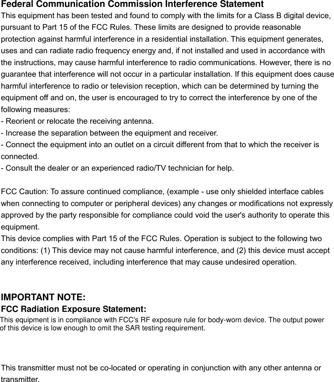 Federal Communication Commission Interference StatementThis equipment has been tested and found to comply with the limits for a Class B digital device,pursuant to Part 15 of the FCC Rules. These limits are designed to provide reasonableprotection against harmful interference in a residential installation. This equipment generates,uses and can radiate radio frequency energy and, if not installed and used in accordance withthe instructions, may cause harmful interference to radio communications. However, there is noguarantee that interference will not occur in a particular installation. If this equipment does causeharmful interference to radio or television reception, which can be determined by turning theequipment off and on, the user is encouraged to try to correct the interference by one of thefollowing measures:- Reorient or relocate the receiving antenna.- Increase the separation between the equipment and receiver.- Connect the equipment into an outlet on a circuit different from that to which the receiver isconnected.- Consult the dealer or an experienced radio/TV technician for help.FCC Caution: To assure continued compliance, (example - use only shielded interface cableswhen connecting to computer or peripheral devices) any changes or modifications not expresslyapproved by the party responsible for compliance could void the user&apos;s authority to operate thisequipment.This device complies with Part 15 of the FCC Rules. Operation is subject to the following twoconditions: (1) This device may not cause harmful interference, and (2) this device must acceptany interference received, including interference that may cause undesired operation.IMPORTANT NOTE:FCC Radiation Exposure Statement:This equipment complies with FCC radiation exposure limits set forth for an uncontrolledenvironment.    End-users must follow the specific operating instructions for satisfying RFexposure compliance.This transmitter must not be co-located or operating in conjunction with any other antenna ortransmitter.This equipment is in compliance with FCC&apos;s RF exposure rule for body-worn device. The output powerof this device is low enough to omit the SAR testing requirement.