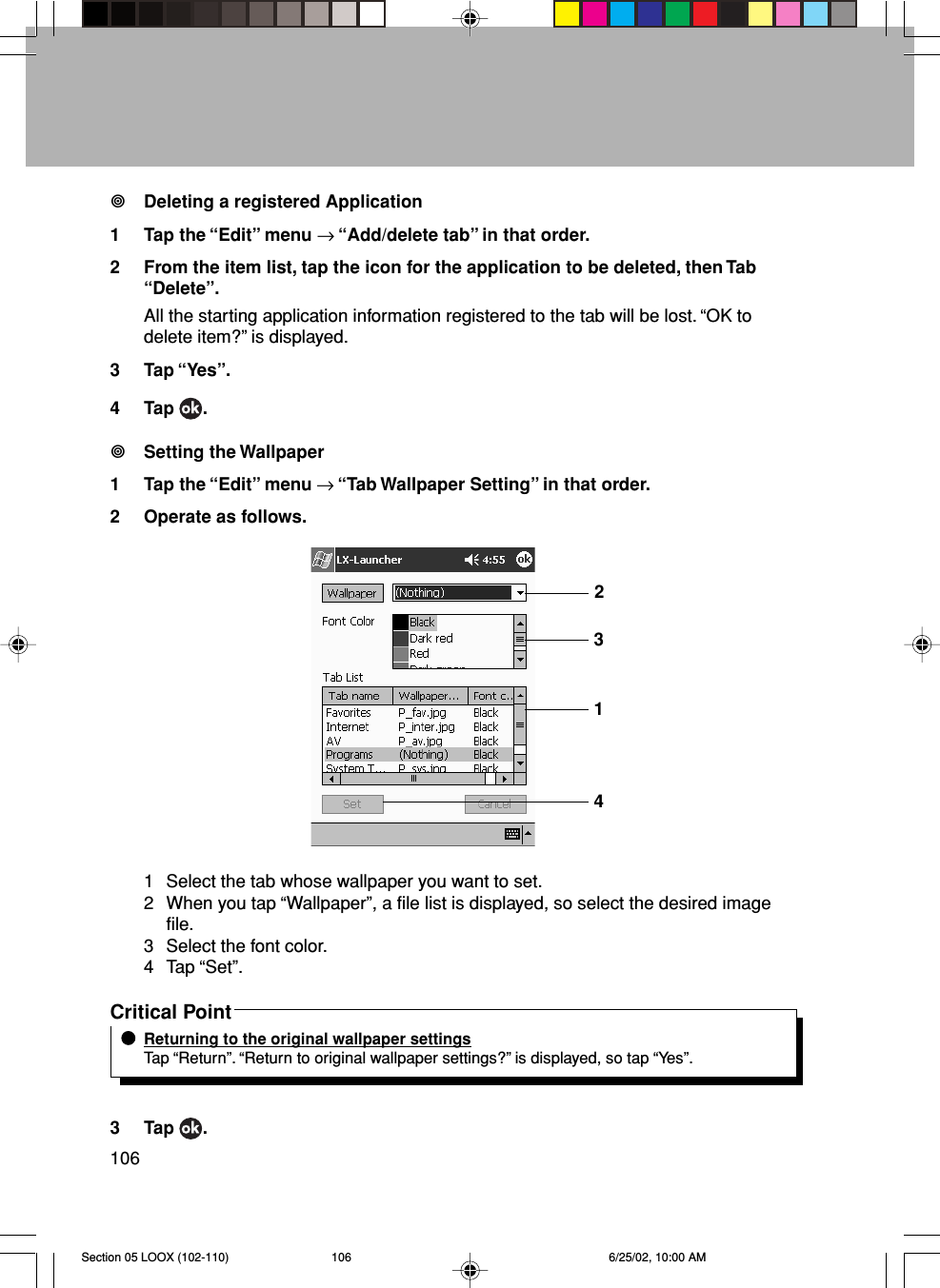 106Deleting a registered Application1 Tap the “Edit” menu → “Add/delete tab” in that order.2 From the item list, tap the icon for the application to be deleted, then Tab“Delete”.All the starting application information registered to the tab will be lost. “OK todelete item?” is displayed.3 Tap “Yes”.4 Tap  .Setting the Wallpaper1 Tap the “Edit” menu → “Tab Wallpaper Setting” in that order.2 Operate as follows.1 Select the tab whose wallpaper you want to set.2 When you tap “Wallpaper”, a file list is displayed, so select the desired imagefile.3 Select the font color.4 Tap “Set”.Critical PointReturning to the original wallpaper settingsTap “Return”. “Return to original wallpaper settings?” is displayed, so tap “Yes”.3 Tap  .2314Section 05 LOOX (102-110) 6/25/02, 10:00 AM106