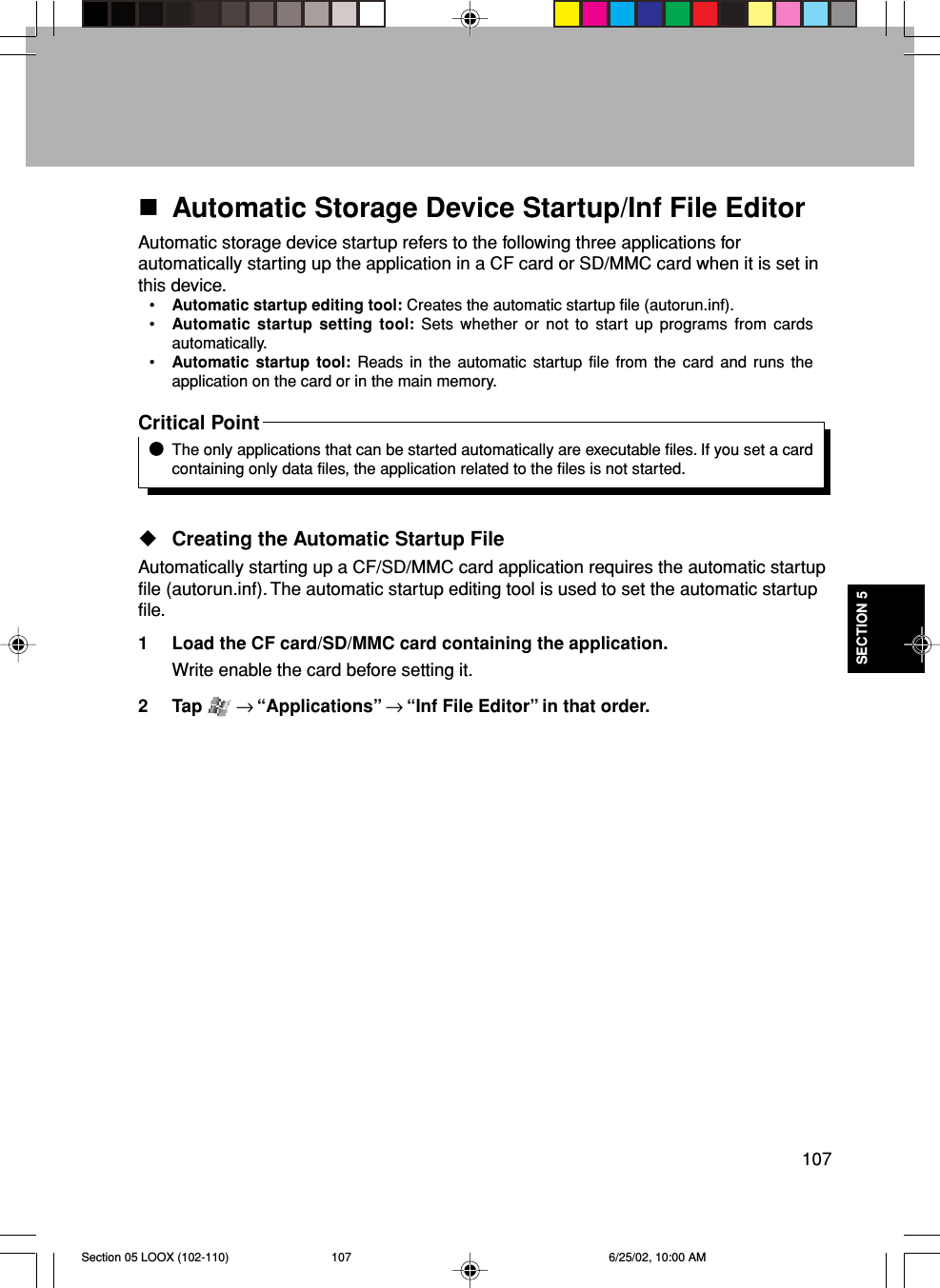 107SECTION 5Automatic Storage Device Startup/Inf File EditorAutomatic storage device startup refers to the following three applications forautomatically starting up the application in a CF card or SD/MMC card when it is set inthis device.•Automatic startup editing tool: Creates the automatic startup file (autorun.inf).•Automatic startup setting tool: Sets whether or not to start up programs from cardsautomatically.•Automatic startup tool: Reads in the automatic startup file from the card and runs theapplication on the card or in the main memory.Critical PointThe only applications that can be started automatically are executable files. If you set a cardcontaining only data files, the application related to the files is not started.Creating the Automatic Startup FileAutomatically starting up a CF/SD/MMC card application requires the automatic startupfile (autorun.inf). The automatic startup editing tool is used to set the automatic startupfile.1 Load the CF card/SD/MMC card containing the application.Write enable the card before setting it.2 Tap   → “Applications” → “Inf File Editor” in that order.Section 05 LOOX (102-110) 6/25/02, 10:00 AM107