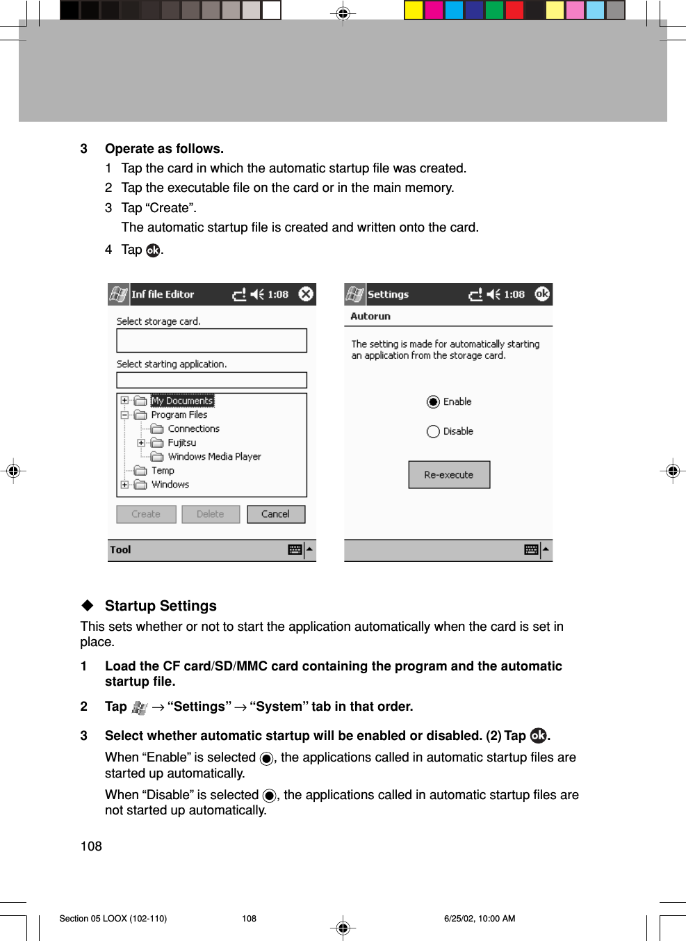 1083 Operate as follows.1 Tap the card in which the automatic startup file was created.2 Tap the executable file on the card or in the main memory.3 Tap “Create”.The automatic startup file is created and written onto the card.4 Tap  .Startup SettingsThis sets whether or not to start the application automatically when the card is set inplace.1 Load the CF card/SD/MMC card containing the program and the automaticstartup file.2 Tap   → “Settings” → “System” tab in that order.3 Select whether automatic startup will be enabled or disabled. (2) Tap  .When “Enable” is selected  , the applications called in automatic startup files arestarted up automatically.When “Disable” is selected  , the applications called in automatic startup files arenot started up automatically.Section 05 LOOX (102-110) 6/25/02, 10:00 AM108