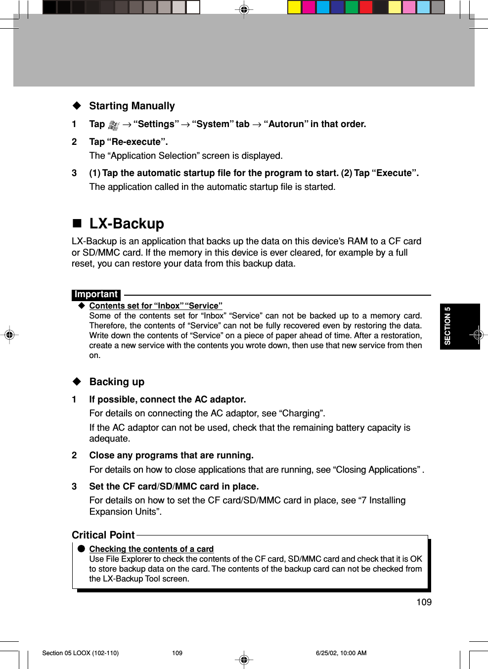 109SECTION 5Starting Manually1 Tap   → “Settings” → “System” tab → “Autorun” in that order.2 Tap “Re-execute”.The “Application Selection” screen is displayed.3 (1) Tap the automatic startup file for the program to start. (2) Tap “Execute”.The application called in the automatic startup file is started.LX-BackupLX-Backup is an application that backs up the data on this device’s RAM to a CF cardor SD/MMC card. If the memory in this device is ever cleared, for example by a fullreset, you can restore your data from this backup data.ImportantContents set for “Inbox” “Service”Some of the contents set for “Inbox” “Service” can not be backed up to a memory card.Therefore, the contents of “Service” can not be fully recovered even by restoring the data.Write down the contents of “Service” on a piece of paper ahead of time. After a restoration,create a new service with the contents you wrote down, then use that new service from thenon.Backing up1 If possible, connect the AC adaptor.For details on connecting the AC adaptor, see “Charging”.If the AC adaptor can not be used, check that the remaining battery capacity isadequate.2 Close any programs that are running.For details on how to close applications that are running, see “Closing Applications” .3 Set the CF card/SD/MMC card in place.For details on how to set the CF card/SD/MMC card in place, see “7 InstallingExpansion Units”.Critical PointChecking the contents of a cardUse File Explorer to check the contents of the CF card, SD/MMC card and check that it is OKto store backup data on the card. The contents of the backup card can not be checked fromthe LX-Backup Tool screen.Section 05 LOOX (102-110) 6/25/02, 10:00 AM109