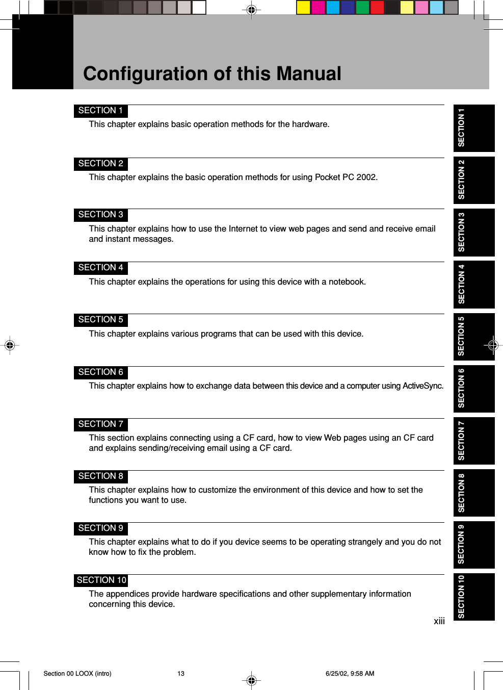 xiiiSECTION 1This chapter explains basic operation methods for the hardware.SECTION 2This chapter explains the basic operation methods for using Pocket PC 2002.SECTION 3This chapter explains how to use the Internet to view web pages and send and receive emailand instant messages.SECTION 4This chapter explains the operations for using this device with a notebook.SECTION 5This chapter explains various programs that can be used with this device.SECTION 6This chapter explains how to exchange data between this device and a computer using ActiveSync.SECTION 7This section explains connecting using a CF card, how to view Web pages using an CF cardand explains sending/receiving email using a CF card.SECTION 8This chapter explains how to customize the environment of this device and how to set thefunctions you want to use.SECTION 9This chapter explains what to do if you device seems to be operating strangely and you do notknow how to fix the problem.SECTION 10The appendices provide hardware specifications and other supplementary informationconcerning this device.Configuration of this ManualSECTION 1SECTION 2SECTION 3SECTION 4SECTION 5SECTION 6SECTION 7SECTION 8SECTION 9SECTION 10Section 00 LOOX (intro) 6/25/02, 9:58 AM13