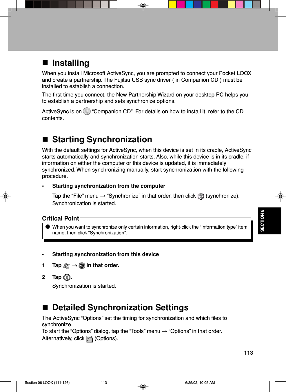 113SECTION 6InstallingWhen you install Microsoft ActiveSync, you are prompted to connect your Pocket LOOXand create a partnership. The Fujitsu USB sync driver ( in Companion CD ) must beinstalled to establish a connection.The first time you connect, the New Partnership Wizard on your desktop PC helps youto establish a partnership and sets synchronize options.ActiveSync is on   “Companion CD”. For details on how to install it, refer to the CDcontents.Starting SynchronizationWith the default settings for ActiveSync, when this device is set in its cradle, ActiveSyncstarts automatically and synchronization starts. Also, while this device is in its cradle, ifinformation on either the computer or this device is updated, it is immediatelysynchronized. When synchronizing manually, start synchronization with the followingprocedure.• Starting synchronization from the computerTap the “File” menu → “Synchronize” in that order, then click   (synchronize).Synchronization is started.Critical PointWhen you want to synchronize only certain information, right-click the “Information type” itemname, then click “Synchronization”.• Starting synchronization from this device1 Tap   →  in that order.2 Tap  .Synchronization is started.Detailed Synchronization SettingsThe ActiveSync “Options” set the timing for synchronization and which files tosynchronize.To start the “Options” dialog, tap the “Tools” menu → “Options” in that order.Alternatively, click   (Options).Section 06 LOOX (111-126) 6/25/02, 10:05 AM113