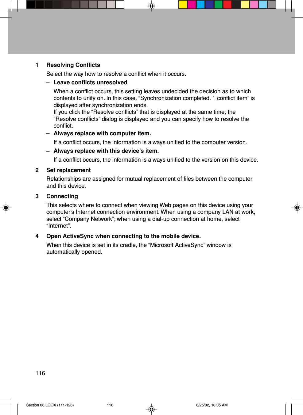 1161 Resolving ConflictsSelect the way how to resolve a conflict when it occurs.– Leave conflicts unresolvedWhen a conflict occurs, this setting leaves undecided the decision as to whichcontents to unify on. In this case, “Synchronization completed. 1 conflict item” isdisplayed after synchronization ends.If you click the “Resolve conflicts” that is displayed at the same time, the“Resolve conflicts” dialog is displayed and you can specify how to resolve theconflict.– Always replace with computer item.If a conflict occurs, the information is always unified to the computer version.– Always replace with this device’s item.If a conflict occurs, the information is always unified to the version on this device.2 Set replacementRelationships are assigned for mutual replacement of files between the computerand this device.3 ConnectingThis selects where to connect when viewing Web pages on this device using yourcomputer’s Internet connection environment. When using a company LAN at work,select “Company Network”; when using a dial-up connection at home, select“Internet”.4 Open ActiveSync when connecting to the mobile device.When this device is set in its cradle, the “Microsoft ActiveSync” window isautomatically opened.Section 06 LOOX (111-126) 6/25/02, 10:05 AM116