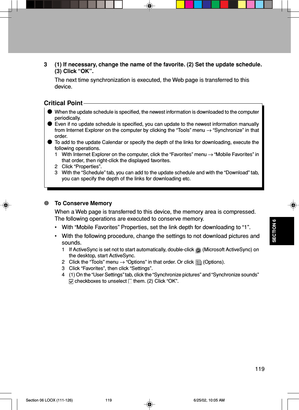 119SECTION 63 (1) If necessary, change the name of the favorite. (2) Set the update schedule.(3) Click “OK”.The next time synchronization is executed, the Web page is transferred to thisdevice.Critical PointWhen the update schedule is specified, the newest information is downloaded to the computerperiodically.Even if no update schedule is specified, you can update to the newest information manuallyfrom Internet Explorer on the computer by clicking the “Tools” menu → “Synchronize” in thatorder.To add to the update Calendar or specify the depth of the links for downloading, execute thefollowing operations.1 With Internet Explorer on the computer, click the “Favorites” menu → “Mobile Favorites” inthat order, then right-click the displayed favorites.2 Click “Properties”.3 With the “Schedule” tab, you can add to the update schedule and with the “Download” tab,you can specify the depth of the links for downloading etc.To Conserve MemoryWhen a Web page is transferred to this device, the memory area is compressed.The following operations are executed to conserve memory.• With “Mobile Favorites” Properties, set the link depth for downloading to “1”.• With the following procedure, change the settings to not download pictures andsounds.1 If ActiveSync is set not to start automatically, double-click   (Microsoft ActiveSync) onthe desktop, start ActiveSync.2 Click the “Tools” menu → “Options” in that order. Or click   (Options).3 Click “Favorites”, then click “Settings”.4 (1) On the “User Settings” tab, click the “Synchronize pictures” and “Synchronize sounds” checkboxes to unselect   them. (2) Click “OK”.Section 06 LOOX (111-126) 6/25/02, 10:05 AM119