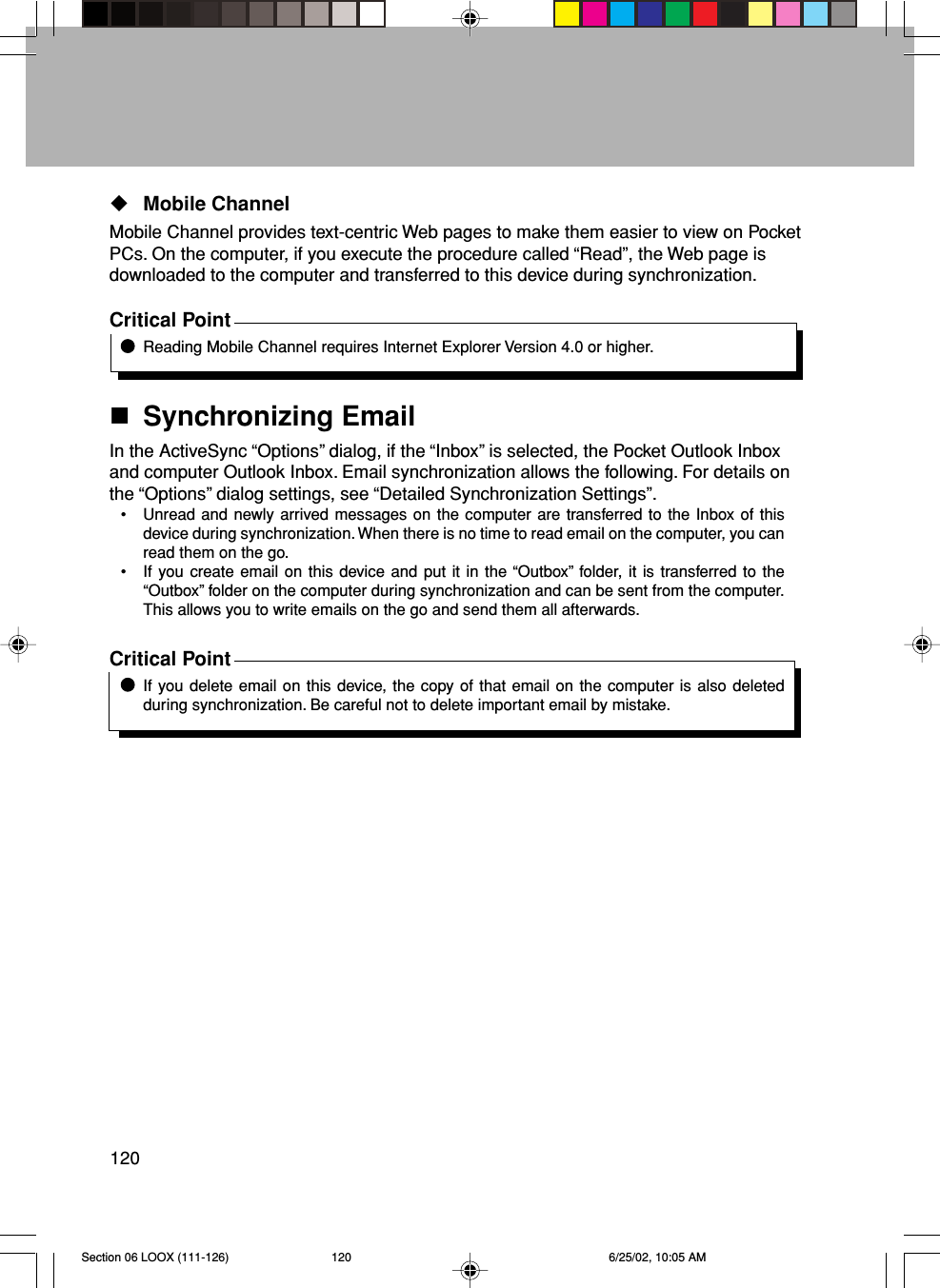 120Mobile ChannelMobile Channel provides text-centric Web pages to make them easier to view on PocketPCs. On the computer, if you execute the procedure called “Read”, the Web page isdownloaded to the computer and transferred to this device during synchronization.Critical PointReading Mobile Channel requires Internet Explorer Version 4.0 or higher.Synchronizing EmailIn the ActiveSync “Options” dialog, if the “Inbox” is selected, the Pocket Outlook Inboxand computer Outlook Inbox. Email synchronization allows the following. For details onthe “Options” dialog settings, see “Detailed Synchronization Settings”.• Unread and newly arrived messages on the computer are transferred to the Inbox of thisdevice during synchronization. When there is no time to read email on the computer, you canread them on the go.• If you create email on this device and put it in the “Outbox” folder, it is transferred to the“Outbox” folder on the computer during synchronization and can be sent from the computer.This allows you to write emails on the go and send them all afterwards.Critical PointIf you delete email on this device, the copy of that email on the computer is also deletedduring synchronization. Be careful not to delete important email by mistake.Section 06 LOOX (111-126) 6/25/02, 10:05 AM120