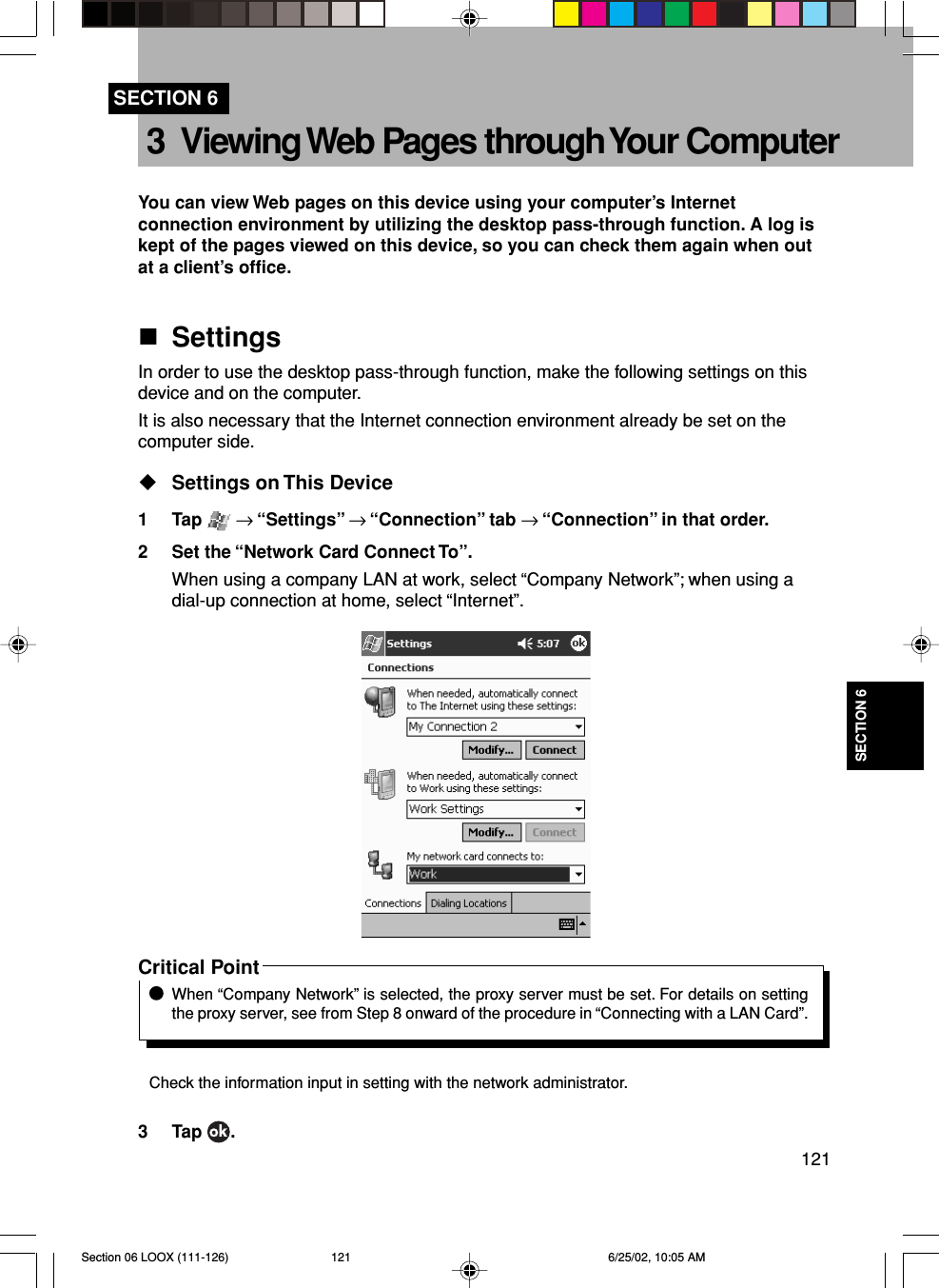 121SECTION 63 Viewing Web Pages through Your ComputerYou can view Web pages on this device using your computer’s Internetconnection environment by utilizing the desktop pass-through function. A log iskept of the pages viewed on this device, so you can check them again when outat a client’s office.SettingsIn order to use the desktop pass-through function, make the following settings on thisdevice and on the computer.It is also necessary that the Internet connection environment already be set on thecomputer side.Settings on This Device1 Tap   → “Settings” → “Connection” tab → “Connection” in that order.2 Set the “Network Card Connect To”.When using a company LAN at work, select “Company Network”; when using adial-up connection at home, select “Internet”.Critical PointWhen “Company Network” is selected, the proxy server must be set. For details on settingthe proxy server, see from Step 8 onward of the procedure in “Connecting with a LAN Card”.Check the information input in setting with the network administrator.3 Tap  .SECTION 6Section 06 LOOX (111-126) 6/25/02, 10:05 AM121