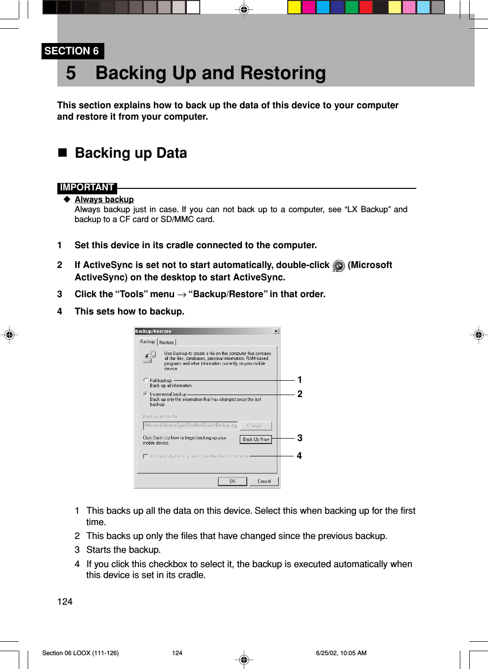 124SECTION 65 Backing Up and RestoringThis section explains how to back up the data of this device to your computerand restore it from your computer.Backing up DataIMPORTANTAlways backupAlways backup just in case. If you can not back up to a computer, see “LX Backup” andbackup to a CF card or SD/MMC card.1 Set this device in its cradle connected to the computer.2 If ActiveSync is set not to start automatically, double-click   (MicrosoftActiveSync) on the desktop to start ActiveSync.3 Click the “Tools” menu → “Backup/Restore” in that order.4 This sets how to backup.1 This backs up all the data on this device. Select this when backing up for the firsttime.2 This backs up only the files that have changed since the previous backup.3 Starts the backup.4 If you click this checkbox to select it, the backup is executed automatically whenthis device is set in its cradle.1234Section 06 LOOX (111-126) 6/25/02, 10:05 AM124