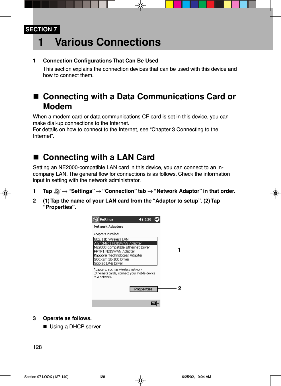 128SECTION 71 Various Connections1 Connection Configurations That Can Be UsedThis section explains the connection devices that can be used with this device andhow to connect them.Connecting with a Data Communications Card orModemWhen a modem card or data communications CF card is set in this device, you canmake dial-up connections to the Internet.For details on how to connect to the Internet, see “Chapter 3 Connecting to theInternet”.Connecting with a LAN CardSetting an NE2000-compatible LAN card in this device, you can connect to an in-company LAN. The general flow for connections is as follows. Check the informationinput in setting with the network administrator.1 Tap   → “Settings” → “Connection” tab → “Network Adaptor” in that order.2 (1) Tap the name of your LAN card from the “Adaptor to setup”. (2) Tap“Properties”.3 Operate as follows.Using a DHCP server12Section 07 LOOX (127-140) 6/25/02, 10:04 AM128