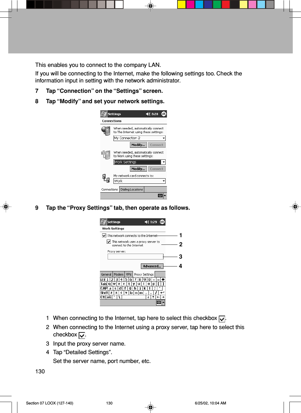 130This enables you to connect to the company LAN.If you will be connecting to the Internet, make the following settings too. Check theinformation input in setting with the network administrator.7 Tap “Connection” on the “Settings” screen.8 Tap “Modify” and set your network settings.9 Tap the “Proxy Settings” tab, then operate as follows.1 When connecting to the Internet, tap here to select this checkbox  .2 When connecting to the Internet using a proxy server, tap here to select thischeckbox  .3 Input the proxy server name.4 Tap “Detailed Settings”.Set the server name, port number, etc.1234Section 07 LOOX (127-140) 6/25/02, 10:04 AM130