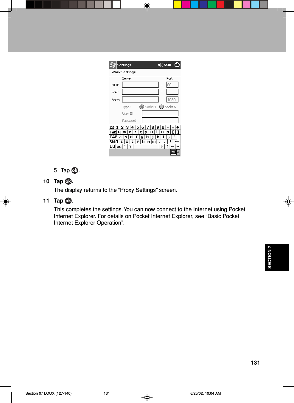 131SECTION 75 Tap  .10 Tap  .The display returns to the “Proxy Settings” screen.11 Tap  .This completes the settings. You can now connect to the Internet using PocketInternet Explorer. For details on Pocket Internet Explorer, see “Basic PocketInternet Explorer Operation”.Section 07 LOOX (127-140) 6/25/02, 10:04 AM131