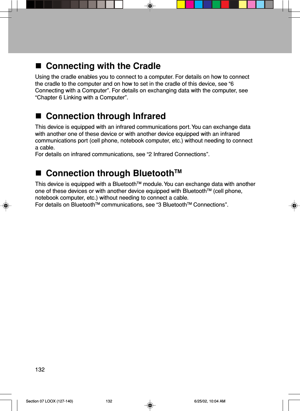 132Connecting with the CradleUsing the cradle enables you to connect to a computer. For details on how to connectthe cradle to the computer and on how to set in the cradle of this device, see “6Connecting with a Computer”. For details on exchanging data with the computer, see“Chapter 6 Linking with a Computer”.Connection through InfraredThis device is equipped with an infrared communications port. You can exchange datawith another one of these device or with another device equipped with an infraredcommunications port (cell phone, notebook computer, etc.) without needing to connecta cable.For details on infrared communications, see “2 Infrared Connections”.Connection through BluetoothTMThis device is equipped with a BluetoothTM module. You can exchange data with anotherone of these devices or with another device equipped with BluetoothTM (cell phone,notebook computer, etc.) without needing to connect a cable.For details on BluetoothTM communications, see “3 BluetoothTM Connections”.Section 07 LOOX (127-140) 6/25/02, 10:04 AM132