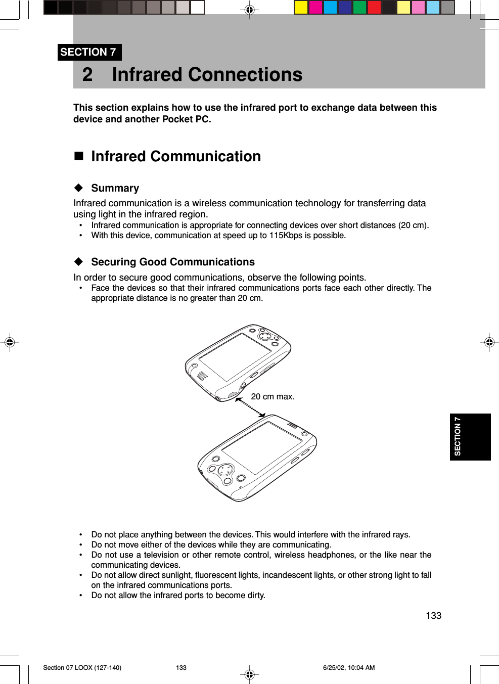 133SECTION 7SECTION 72 Infrared ConnectionsThis section explains how to use the infrared port to exchange data between thisdevice and another Pocket PC.Infrared CommunicationSummaryInfrared communication is a wireless communication technology for transferring datausing light in the infrared region.• Infrared communication is appropriate for connecting devices over short distances (20 cm).• With this device, communication at speed up to 115Kbps is possible.Securing Good CommunicationsIn order to secure good communications, observe the following points.• Face the devices so that their infrared communications ports face each other directly. Theappropriate distance is no greater than 20 cm.• Do not place anything between the devices. This would interfere with the infrared rays.• Do not move either of the devices while they are communicating.• Do not use a television or other remote control, wireless headphones, or the like near thecommunicating devices.• Do not allow direct sunlight, fluorescent lights, incandescent lights, or other strong light to fallon the infrared communications ports.• Do not allow the infrared ports to become dirty.20 cm max.Section 07 LOOX (127-140) 6/25/02, 10:04 AM133