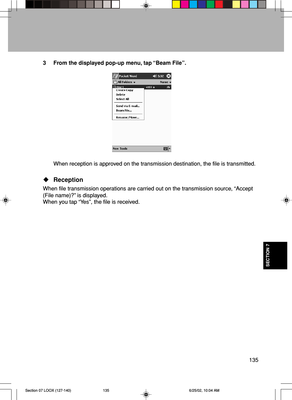 135SECTION 73 From the displayed pop-up menu, tap “Beam File”.When reception is approved on the transmission destination, the file is transmitted.ReceptionWhen file transmission operations are carried out on the transmission source, “Accept(File name)?” is displayed.When you tap “Yes”, the file is received.Section 07 LOOX (127-140) 6/25/02, 10:04 AM135