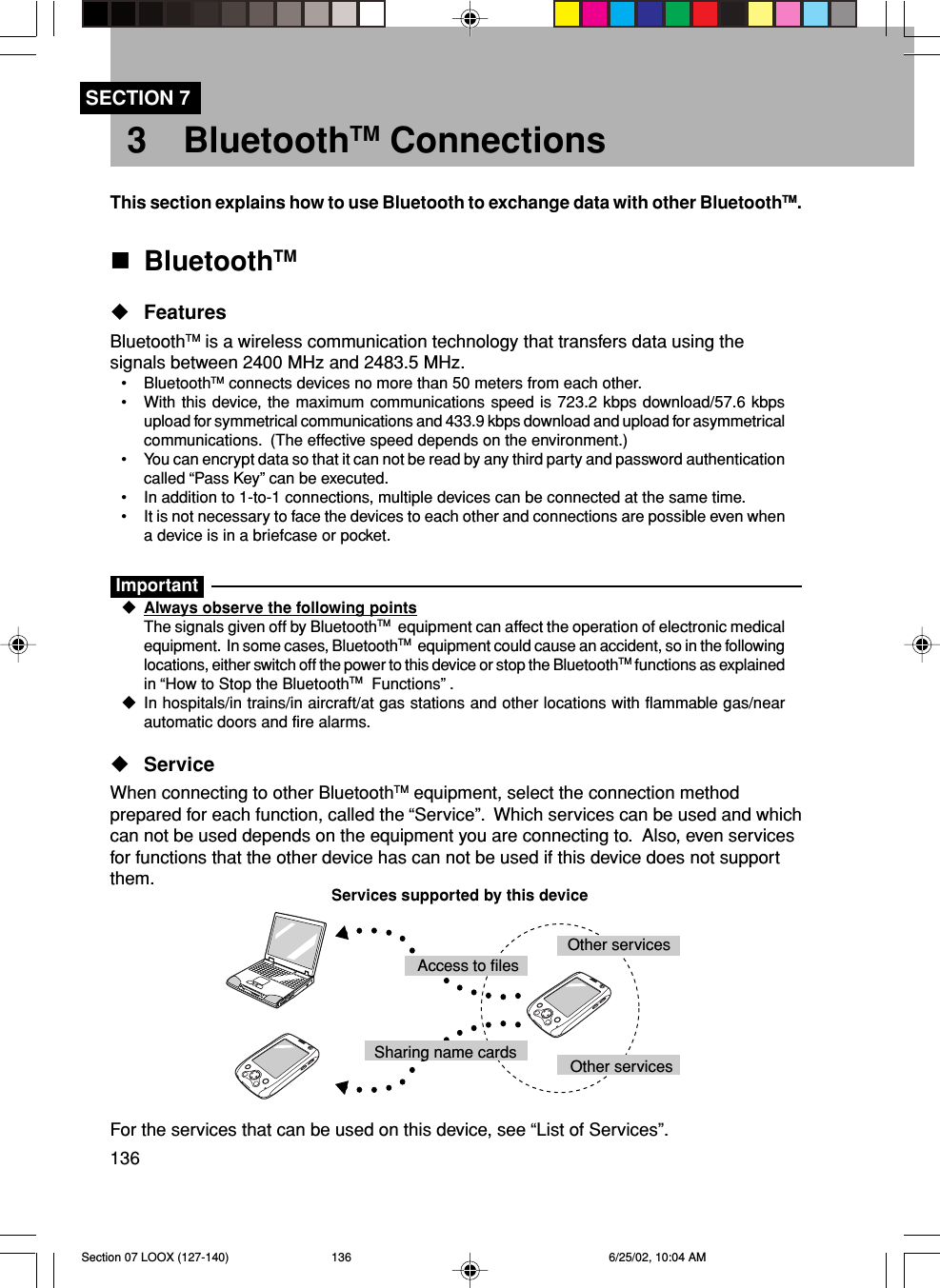 136SECTION 73 BluetoothTM ConnectionsThis section explains how to use Bluetooth to exchange data with other BluetoothTM.BluetoothTMFeaturesBluetoothTM is a wireless communication technology that transfers data using thesignals between 2400 MHz and 2483.5 MHz.• BluetoothTM connects devices no more than 50 meters from each other.• With this device, the maximum communications speed is 723.2 kbps download/57.6 kbpsupload for symmetrical communications and 433.9 kbps download and upload for asymmetricalcommunications.  (The effective speed depends on the environment.)• You can encrypt data so that it can not be read by any third party and password authenticationcalled “Pass Key” can be executed.• In addition to 1-to-1 connections, multiple devices can be connected at the same time.• It is not necessary to face the devices to each other and connections are possible even whena device is in a briefcase or pocket.ImportantAlways observe the following pointsThe signals given off by BluetoothTM  equipment can affect the operation of electronic medicalequipment.  In some cases, BluetoothTM  equipment could cause an accident, so in the followinglocations, either switch off the power to this device or stop the BluetoothTM functions as explainedin “How to Stop the BluetoothTM  Functions” .In hospitals/in trains/in aircraft/at gas stations and other locations with flammable gas/nearautomatic doors and fire alarms.ServiceWhen connecting to other BluetoothTM equipment, select the connection methodprepared for each function, called the “Service”.  Which services can be used and whichcan not be used depends on the equipment you are connecting to.  Also, even servicesfor functions that the other device has can not be used if this device does not supportthem.For the services that can be used on this device, see “List of Services”.Services supported by this deviceAccess to filesSharing name cards Other services Other servicesSection 07 LOOX (127-140) 6/25/02, 10:04 AM136