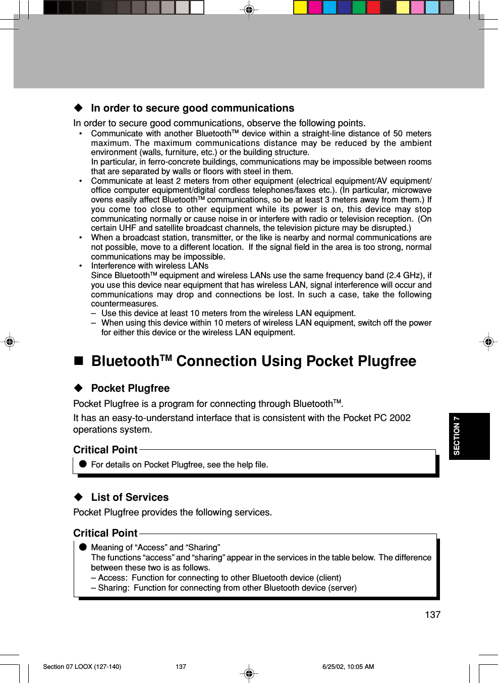 137SECTION 7In order to secure good communicationsIn order to secure good communications, observe the following points.• Communicate with another BluetoothTM device within a straight-line distance of 50 metersmaximum. The maximum communications distance may be reduced by the ambientenvironment (walls, furniture, etc.) or the building structure.In particular, in ferro-concrete buildings, communications may be impossible between roomsthat are separated by walls or floors with steel in them.• Communicate at least 2 meters from other equipment (electrical equipment/AV equipment/office computer equipment/digital cordless telephones/faxes etc.). (In particular, microwaveovens easily affect BluetoothTM communications, so be at least 3 meters away from them.) Ifyou come too close to other equipment while its power is on, this device may stopcommunicating normally or cause noise in or interfere with radio or television reception.  (Oncertain UHF and satellite broadcast channels, the television picture may be disrupted.)• When a broadcast station, transmitter, or the like is nearby and normal communications arenot possible, move to a different location.  If the signal field in the area is too strong, normalcommunications may be impossible.• Interference with wireless LANsSince BluetoothTM equipment and wireless LANs use the same frequency band (2.4 GHz), ifyou use this device near equipment that has wireless LAN, signal interference will occur andcommunications may drop and connections be lost. In such a case, take the followingcountermeasures.– Use this device at least 10 meters from the wireless LAN equipment.– When using this device within 10 meters of wireless LAN equipment, switch off the powerfor either this device or the wireless LAN equipment.BluetoothTM Connection Using Pocket PlugfreePocket PlugfreePocket Plugfree is a program for connecting through BluetoothTM.It has an easy-to-understand interface that is consistent with the Pocket PC 2002operations system.Critical PointFor details on Pocket Plugfree, see the help file.List of ServicesPocket Plugfree provides the following services.Critical PointMeaning of “Access” and “Sharing”The functions “access” and “sharing” appear in the services in the table below.  The differencebetween these two is as follows.– Access:  Function for connecting to other Bluetooth device (client)– Sharing:  Function for connecting from other Bluetooth device (server)Section 07 LOOX (127-140) 6/25/02, 10:05 AM137