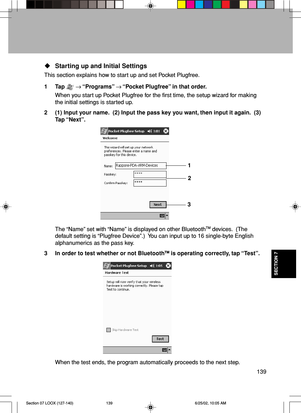 139SECTION 7Starting up and Initial SettingsThis section explains how to start up and set Pocket Plugfree.1 Tap   → “Programs” → “Pocket Plugfree” in that order.When you start up Pocket Plugfree for the first time, the setup wizard for makingthe initial settings is started up.2 (1) Input your name.  (2) Input the pass key you want, then input it again.  (3)Tap “Next”.The “Name” set with “Name” is displayed on other BluetoothTM devices.  (Thedefault setting is “Plugfree Device”.)  You can input up to 16 single-byte Englishalphanumerics as the pass key.3 In order to test whether or not BluetoothTM is operating correctly, tap “Test”.When the test ends, the program automatically proceeds to the next step.123Section 07 LOOX (127-140) 6/25/02, 10:05 AM139