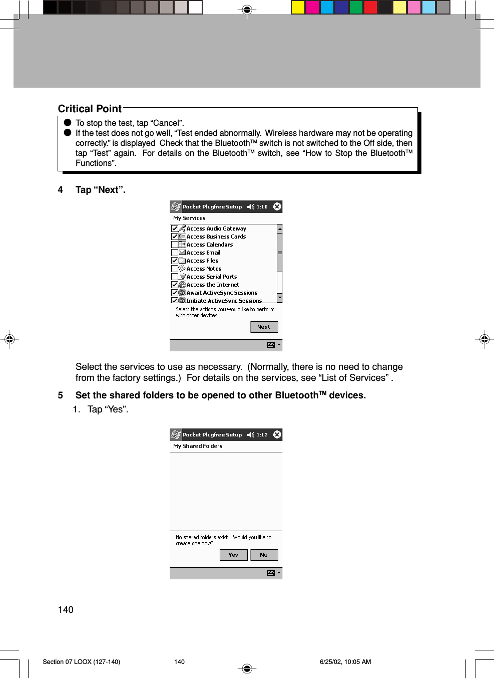 140Critical PointTo stop the test, tap “Cancel”.If the test does not go well, “Test ended abnormally.  Wireless hardware may not be operatingcorrectly.” is displayed  Check that the BluetoothTM switch is not switched to the Off side, thentap “Test” again.  For details on the BluetoothTM switch, see “How to Stop the BluetoothTMFunctions”.4 Tap “Next”.Select the services to use as necessary.  (Normally, there is no need to changefrom the factory settings.)  For details on the services, see “List of Services” .5 Set the shared folders to be opened to other BluetoothTM devices.1. Tap “Yes”.Section 07 LOOX (127-140) 6/25/02, 10:05 AM140