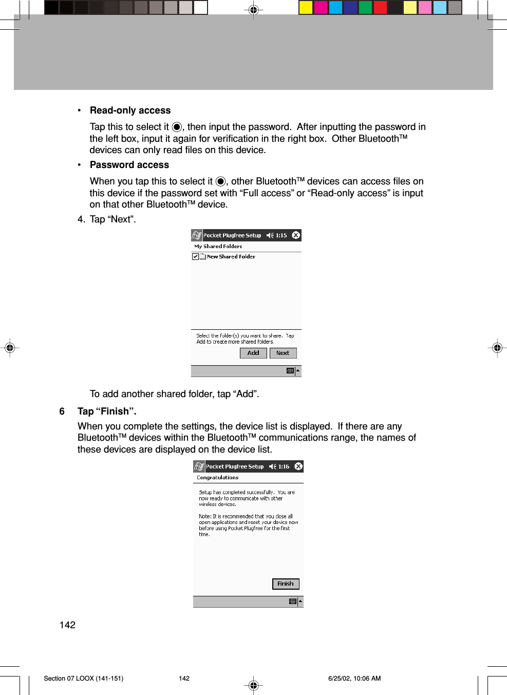 142•Read-only accessTap this to select it  , then input the password.  After inputting the password inthe left box, input it again for verification in the right box.  Other BluetoothTMdevices can only read files on this device.•Password accessWhen you tap this to select it  , other BluetoothTM devices can access files onthis device if the password set with “Full access” or “Read-only access” is inputon that other BluetoothTM device.4. Tap “Next”.To add another shared folder, tap “Add”.6 Tap “Finish”.When you complete the settings, the device list is displayed.  If there are anyBluetoothTM devices within the BluetoothTM communications range, the names ofthese devices are displayed on the device list.Section 07 LOOX (141-151) 6/25/02, 10:06 AM142