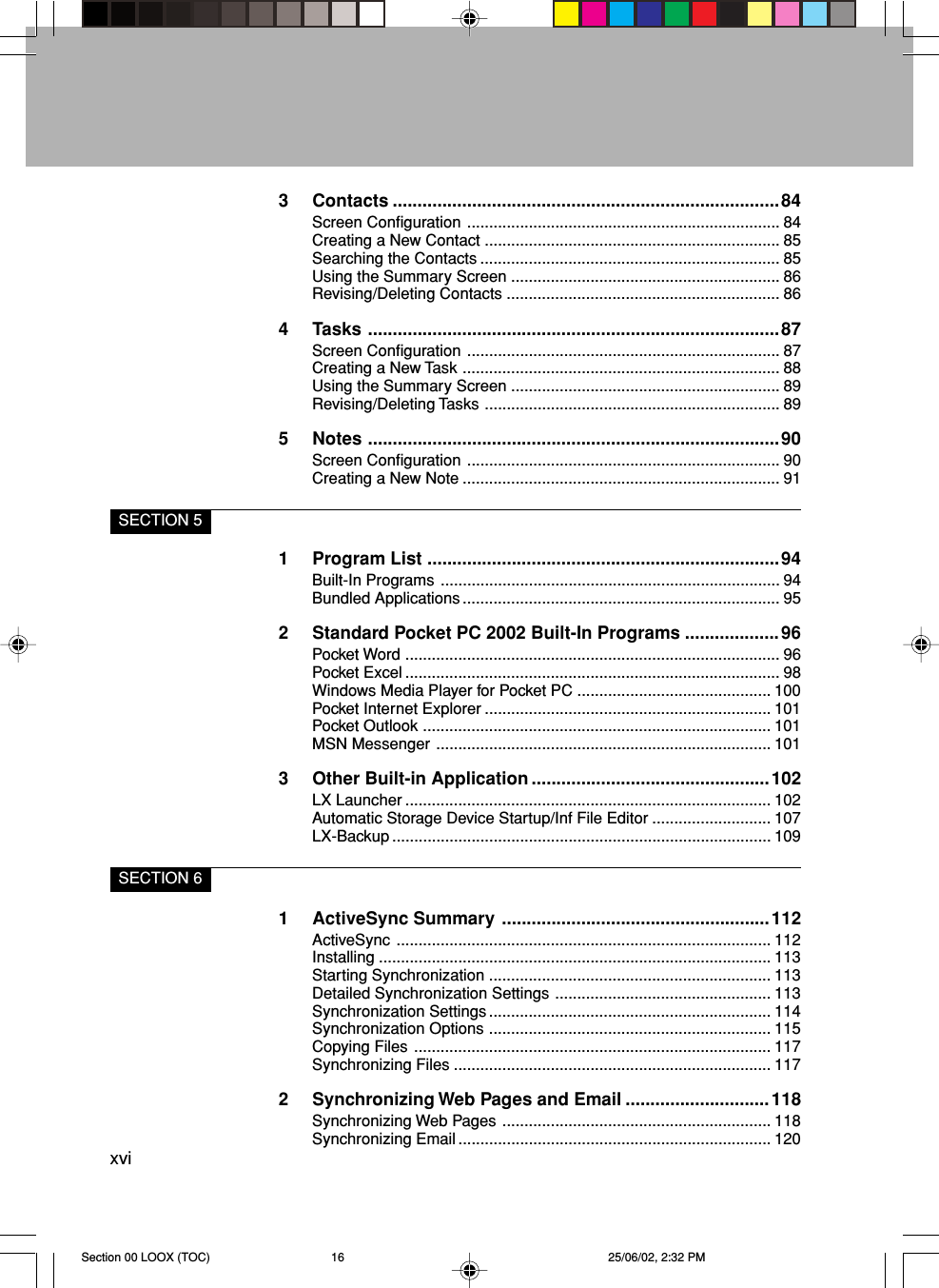 xvi3 Contacts ..............................................................................84Screen Configuration ....................................................................... 84Creating a New Contact ................................................................... 85Searching the Contacts .................................................................... 85Using the Summary Screen ............................................................. 86Revising/Deleting Contacts .............................................................. 864 Tasks ...................................................................................87Screen Configuration ....................................................................... 87Creating a New Task ........................................................................ 88Using the Summary Screen ............................................................. 89Revising/Deleting Tasks ................................................................... 895 Notes ...................................................................................90Screen Configuration ....................................................................... 90Creating a New Note ........................................................................ 91SECTION 51 Program List .......................................................................94Built-In Programs ............................................................................. 94Bundled Applications........................................................................ 952 Standard Pocket PC 2002 Built-In Programs ...................96Pocket Word ..................................................................................... 96Pocket Excel ..................................................................................... 98Windows Media Player for Pocket PC ............................................ 100Pocket Internet Explorer ................................................................. 101Pocket Outlook ............................................................................... 101MSN Messenger ............................................................................ 1013 Other Built-in Application ................................................102LX Launcher ................................................................................... 102Automatic Storage Device Startup/Inf File Editor ........................... 107LX-Backup ...................................................................................... 109SECTION 61 ActiveSync Summary ......................................................112ActiveSync ..................................................................................... 112Installing ......................................................................................... 113Starting Synchronization ................................................................ 113Detailed Synchronization Settings ................................................. 113Synchronization Settings................................................................ 114Synchronization Options ................................................................ 115Copying Files ................................................................................. 117Synchronizing Files ........................................................................ 1172 Synchronizing Web Pages and Email .............................118Synchronizing Web Pages ............................................................. 118Synchronizing Email ....................................................................... 120Section 00 LOOX (TOC) 25/06/02, 2:32 PM16