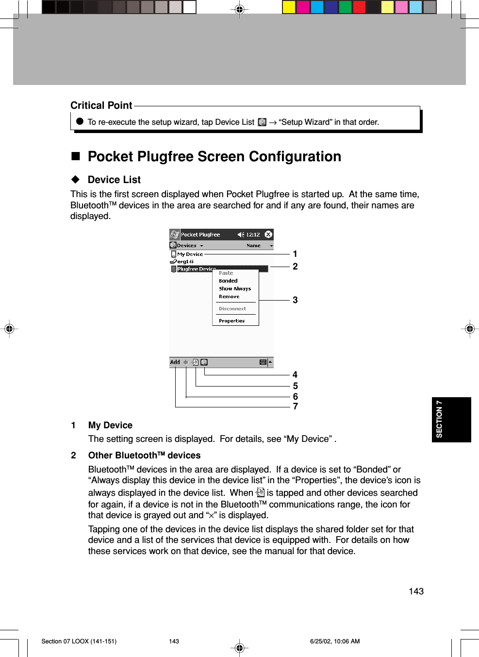 143SECTION 7Critical PointTo re-execute the setup wizard, tap Device List   → “Setup Wizard” in that order.Pocket Plugfree Screen ConfigurationDevice ListThis is the first screen displayed when Pocket Plugfree is started up.  At the same time,BluetoothTM devices in the area are searched for and if any are found, their names aredisplayed.1 My DeviceThe setting screen is displayed.  For details, see “My Device” .2 Other BluetoothTM devicesBluetoothTM devices in the area are displayed.  If a device is set to “Bonded” or“Always display this device in the device list” in the “Properties”, the device’s icon isalways displayed in the device list.  When is tapped and other devices searchedfor again, if a device is not in the BluetoothTM communications range, the icon forthat device is grayed out and “×” is displayed.Tapping one of the devices in the device list displays the shared folder set for thatdevice and a list of the services that device is equipped with.  For details on howthese services work on that device, see the manual for that device.1324567Section 07 LOOX (141-151) 6/25/02, 10:06 AM143