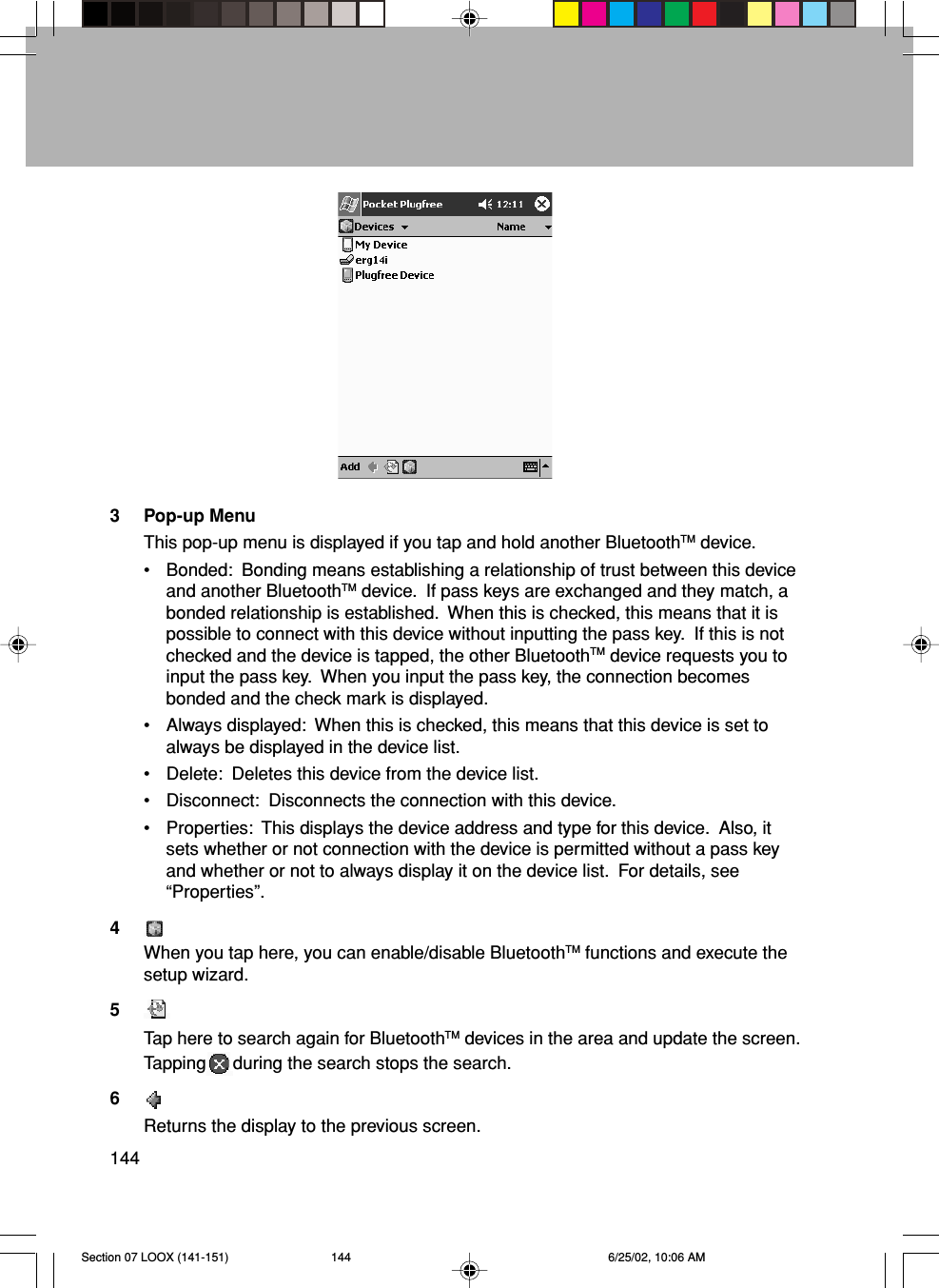 1443 Pop-up MenuThis pop-up menu is displayed if you tap and hold another BluetoothTM device.• Bonded:  Bonding means establishing a relationship of trust between this deviceand another BluetoothTM device.  If pass keys are exchanged and they match, abonded relationship is established.  When this is checked, this means that it ispossible to connect with this device without inputting the pass key.  If this is notchecked and the device is tapped, the other BluetoothTM device requests you toinput the pass key.  When you input the pass key, the connection becomesbonded and the check mark is displayed.• Always displayed:  When this is checked, this means that this device is set toalways be displayed in the device list.• Delete:  Deletes this device from the device list.• Disconnect:  Disconnects the connection with this device.• Properties:  This displays the device address and type for this device.  Also, itsets whether or not connection with the device is permitted without a pass keyand whether or not to always display it on the device list.  For details, see“Properties”.4When you tap here, you can enable/disable BluetoothTM functions and execute thesetup wizard.5Tap here to search again for BluetoothTM devices in the area and update the screen.Tapping during the search stops the search.6Returns the display to the previous screen.Section 07 LOOX (141-151) 6/25/02, 10:06 AM144