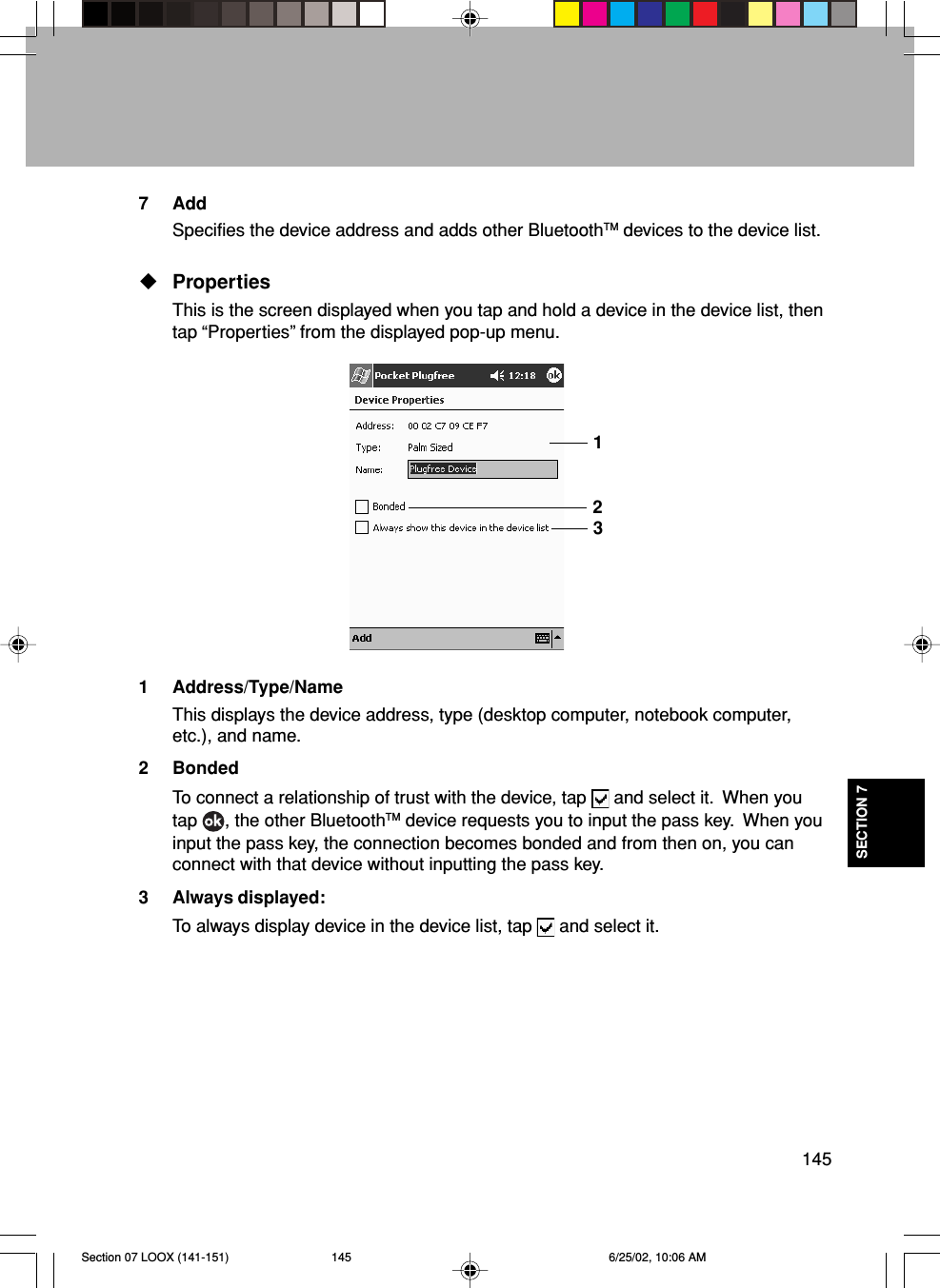 145SECTION 77AddSpecifies the device address and adds other BluetoothTM devices to the device list.PropertiesThis is the screen displayed when you tap and hold a device in the device list, thentap “Properties” from the displayed pop-up menu.1 Address/Type/NameThis displays the device address, type (desktop computer, notebook computer,etc.), and name.2 BondedTo connect a relationship of trust with the device, tap   and select it.  When youtap  , the other BluetoothTM device requests you to input the pass key.  When youinput the pass key, the connection becomes bonded and from then on, you canconnect with that device without inputting the pass key.3 Always displayed:To always display device in the device list, tap   and select it.123Section 07 LOOX (141-151) 6/25/02, 10:06 AM145