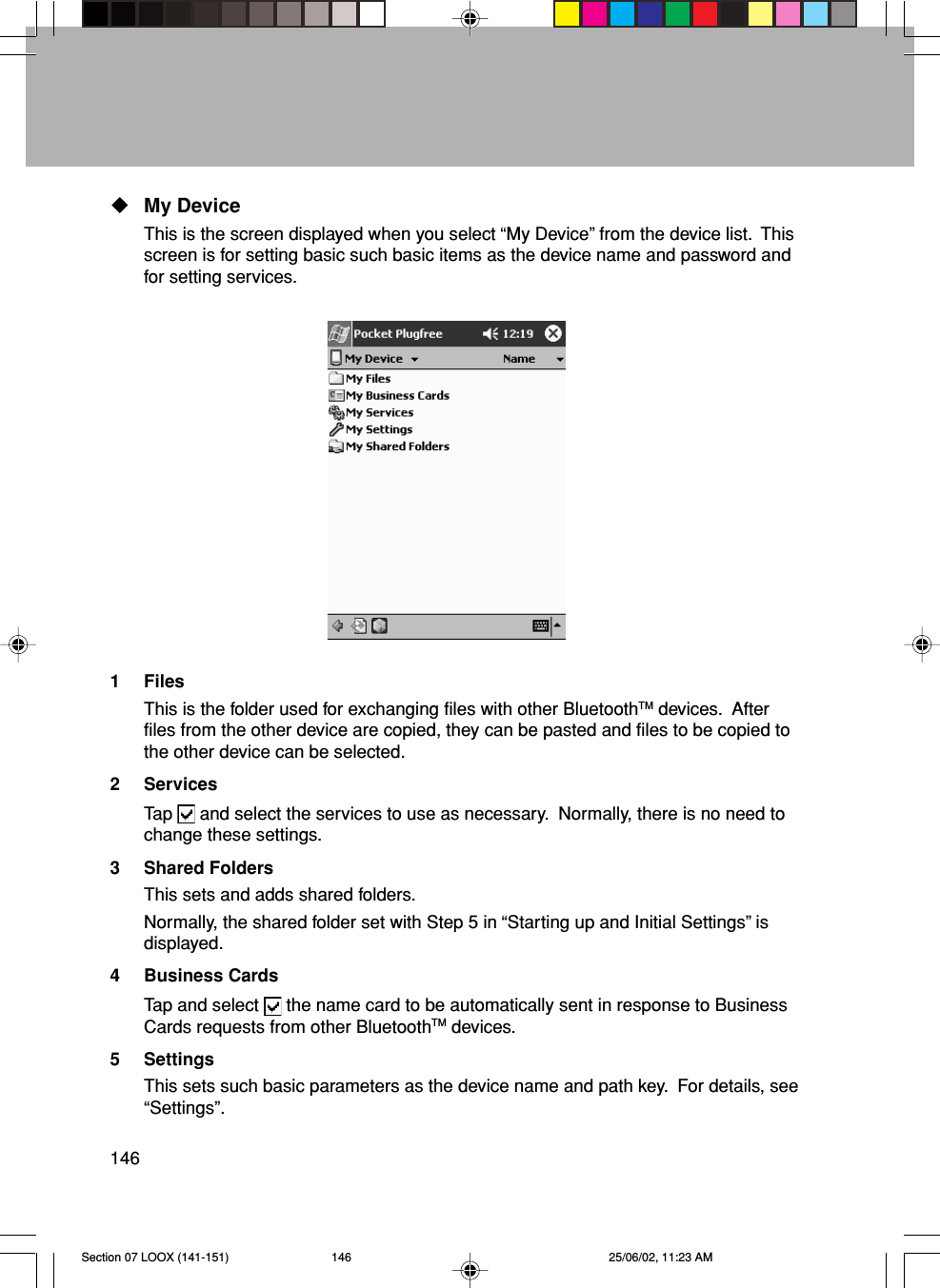 146My DeviceThis is the screen displayed when you select “My Device” from the device list.  Thisscreen is for setting basic such basic items as the device name and password andfor setting services.1 FilesThis is the folder used for exchanging files with other BluetoothTM devices.  Afterfiles from the other device are copied, they can be pasted and files to be copied tothe other device can be selected.2 ServicesTap   and select the services to use as necessary.  Normally, there is no need tochange these settings.3 Shared FoldersThis sets and adds shared folders.Normally, the shared folder set with Step 5 in “Starting up and Initial Settings” isdisplayed.4 Business CardsTap and select   the name card to be automatically sent in response to BusinessCards requests from other BluetoothTM devices.5 SettingsThis sets such basic parameters as the device name and path key.  For details, see“Settings”.Section 07 LOOX (141-151) 25/06/02, 11:23 AM146