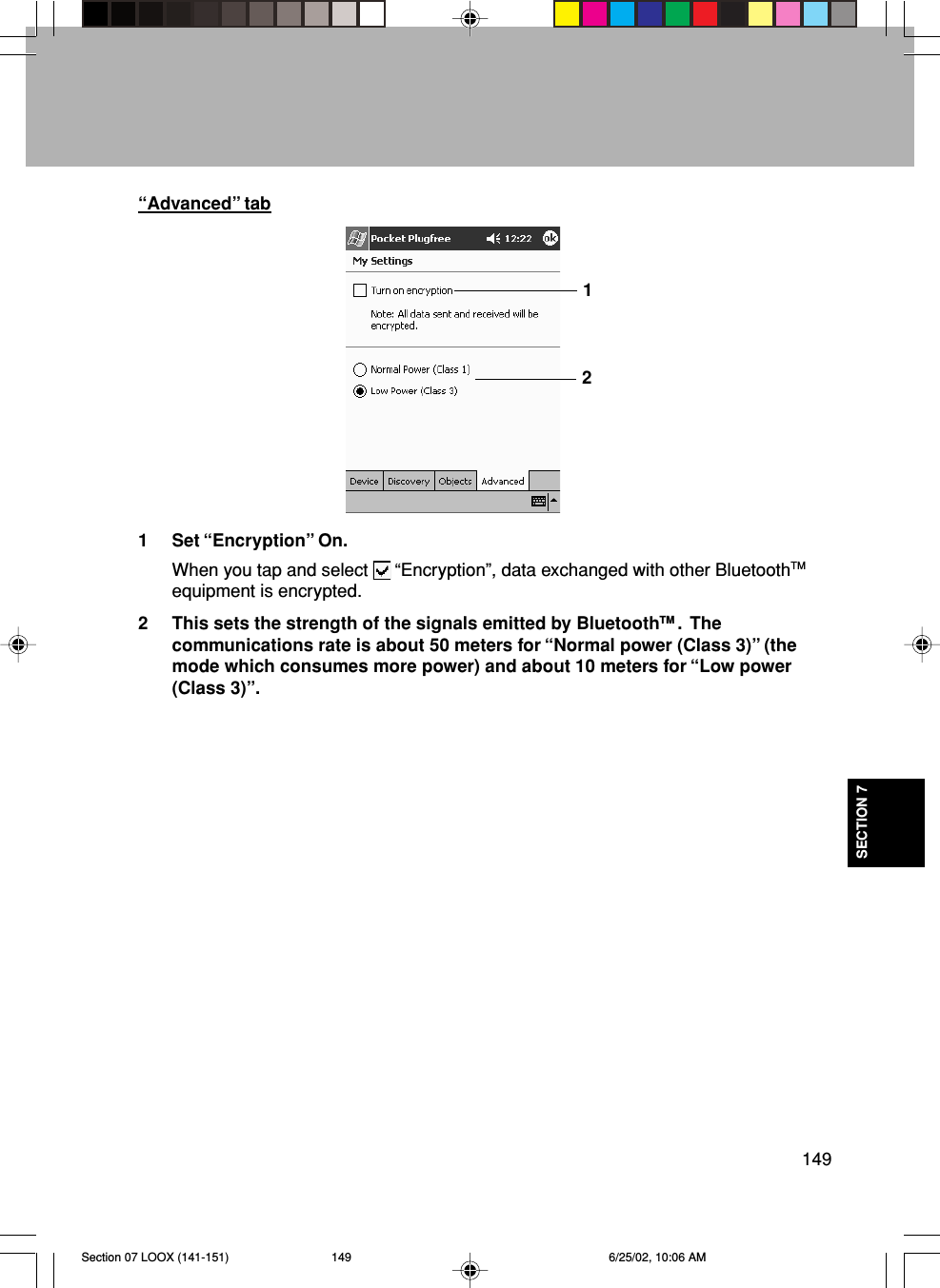 149SECTION 71 Set “Encryption” On.When you tap and select   “Encryption”, data exchanged with other BluetoothTMequipment is encrypted.2 This sets the strength of the signals emitted by BluetoothTM .  Thecommunications rate is about 50 meters for “Normal power (Class 3)” (themode which consumes more power) and about 10 meters for “Low power(Class 3)”.“Advanced” tab12Section 07 LOOX (141-151) 6/25/02, 10:06 AM149