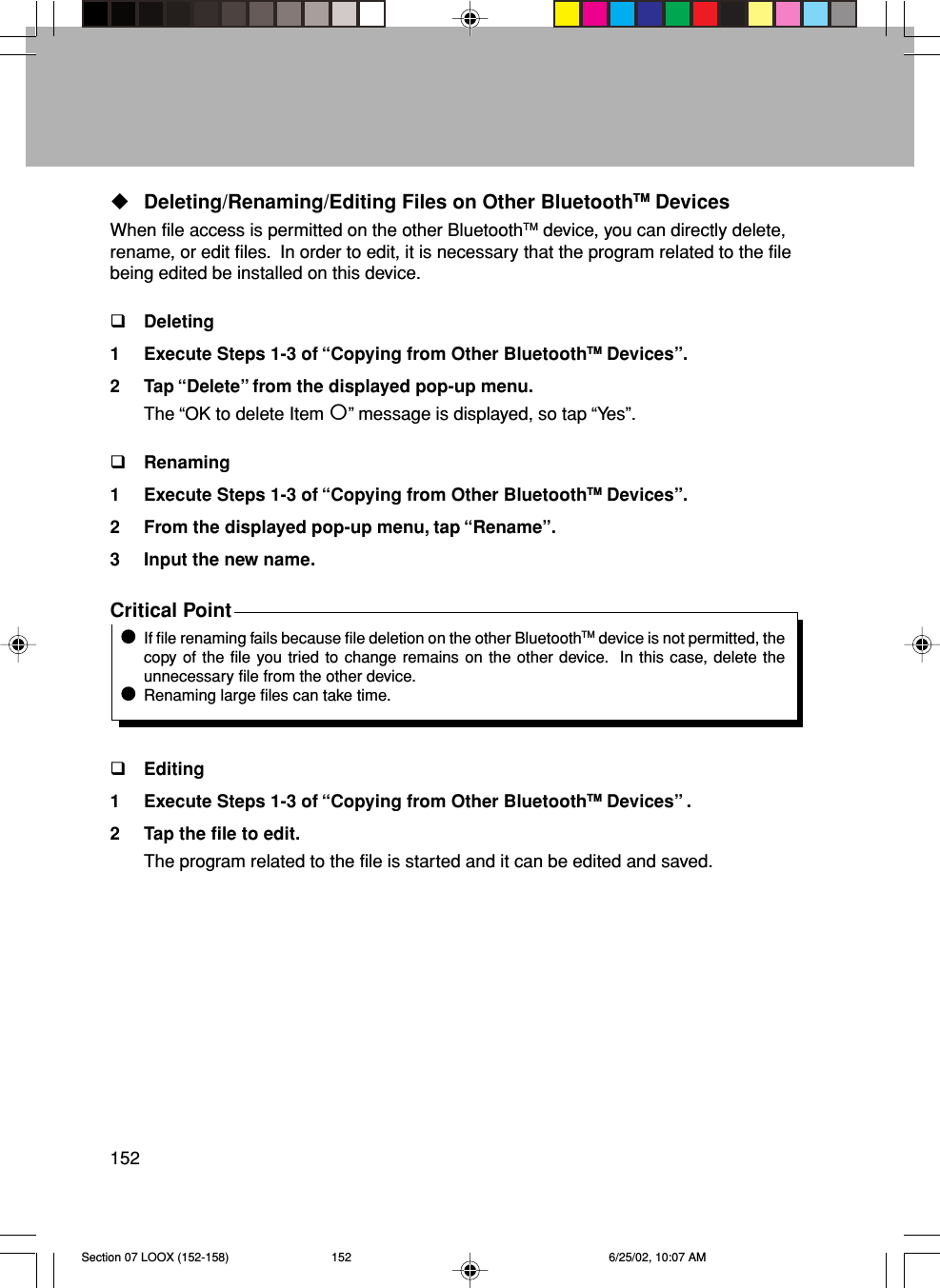 152Deleting/Renaming/Editing Files on Other BluetoothTM DevicesWhen file access is permitted on the other BluetoothTM device, you can directly delete,rename, or edit files.  In order to edit, it is necessary that the program related to the filebeing edited be installed on this device.Deleting1 Execute Steps 1-3 of “Copying from Other BluetoothTM Devices”.2 Tap “Delete” from the displayed pop-up menu.The “OK to delete Item ” message is displayed, so tap “Yes”.Renaming1 Execute Steps 1-3 of “Copying from Other BluetoothTM Devices”.2 From the displayed pop-up menu, tap “Rename”.3 Input the new name.Critical PointIf file renaming fails because file deletion on the other BluetoothTM device is not permitted, thecopy of the file you tried to change remains on the other device.  In this case, delete theunnecessary file from the other device.Renaming large files can take time.Editing1 Execute Steps 1-3 of “Copying from Other BluetoothTM Devices” .2 Tap the file to edit.The program related to the file is started and it can be edited and saved.Section 07 LOOX (152-158) 6/25/02, 10:07 AM152