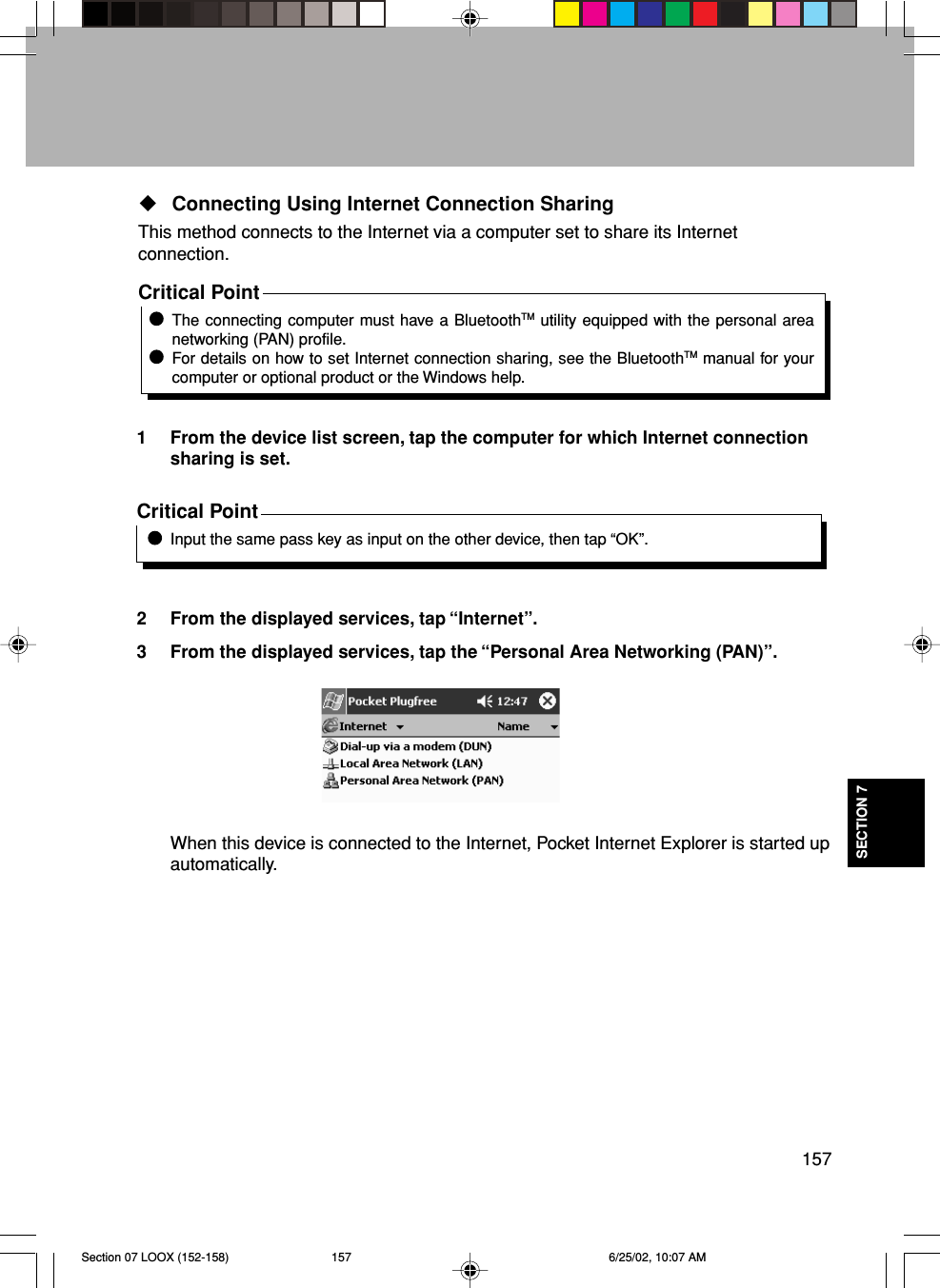 157SECTION 7Connecting Using Internet Connection SharingThis method connects to the Internet via a computer set to share its Internetconnection.Critical PointThe connecting computer must have a BluetoothTM utility equipped with the personal areanetworking (PAN) profile.For details on how to set Internet connection sharing, see the BluetoothTM manual for yourcomputer or optional product or the Windows help.1 From the device list screen, tap the computer for which Internet connectionsharing is set.Critical PointInput the same pass key as input on the other device, then tap “OK”.2 From the displayed services, tap “Internet”.3 From the displayed services, tap the “Personal Area Networking (PAN)”.When this device is connected to the Internet, Pocket Internet Explorer is started upautomatically.Section 07 LOOX (152-158) 6/25/02, 10:07 AM157