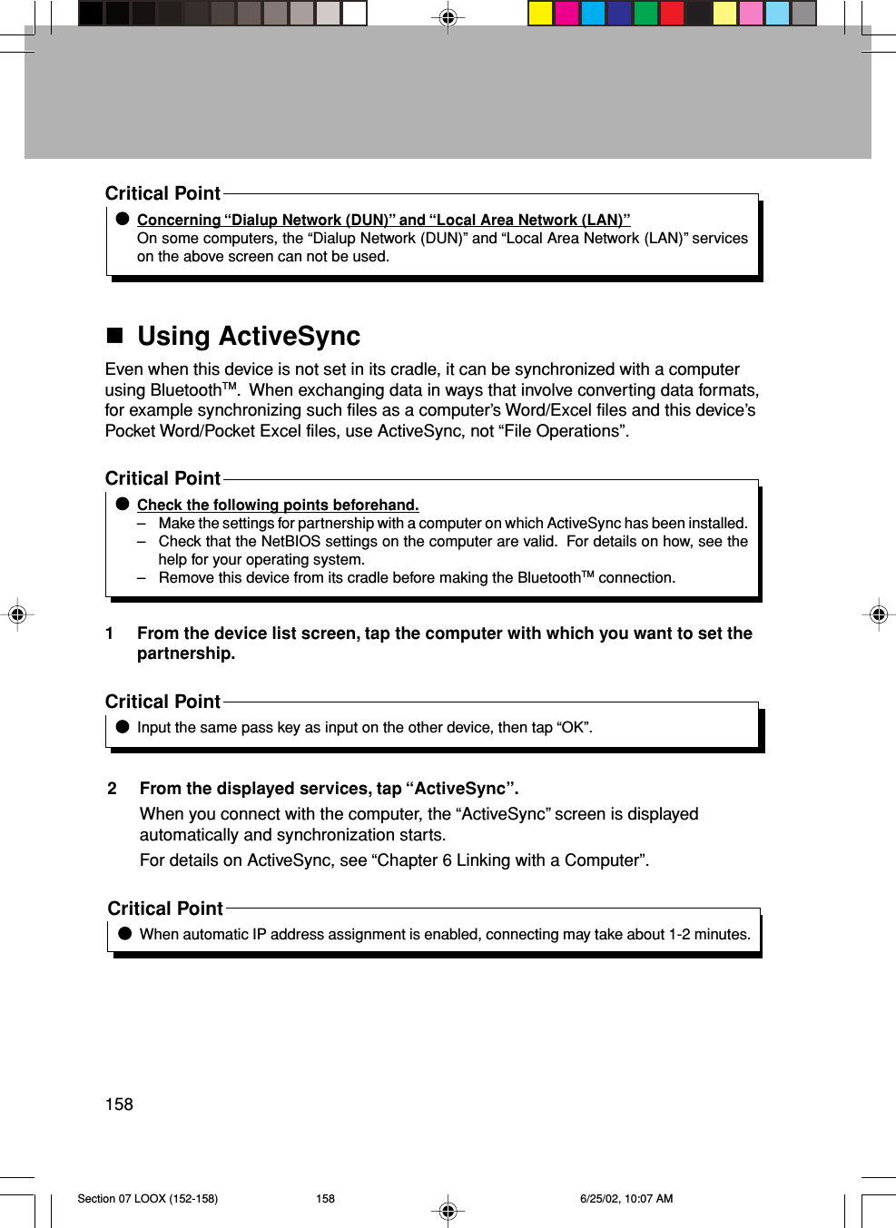 158Critical PointConcerning “Dialup Network (DUN)” and “Local Area Network (LAN)”On some computers, the “Dialup Network (DUN)” and “Local Area Network (LAN)” serviceson the above screen can not be used.Using ActiveSyncEven when this device is not set in its cradle, it can be synchronized with a computerusing BluetoothTM.  When exchanging data in ways that involve converting data formats,for example synchronizing such files as a computer’s Word/Excel files and this device’sPocket Word/Pocket Excel files, use ActiveSync, not “File Operations”.Critical PointCheck the following points beforehand.– Make the settings for partnership with a computer on which ActiveSync has been installed.– Check that the NetBIOS settings on the computer are valid.  For details on how, see thehelp for your operating system.– Remove this device from its cradle before making the BluetoothTM connection.1 From the device list screen, tap the computer with which you want to set thepartnership.Critical PointInput the same pass key as input on the other device, then tap “OK”.2 From the displayed services, tap “ActiveSync”.When you connect with the computer, the “ActiveSync” screen is displayedautomatically and synchronization starts.For details on ActiveSync, see “Chapter 6 Linking with a Computer”.Critical PointWhen automatic IP address assignment is enabled, connecting may take about 1-2 minutes.Section 07 LOOX (152-158) 6/25/02, 10:07 AM158