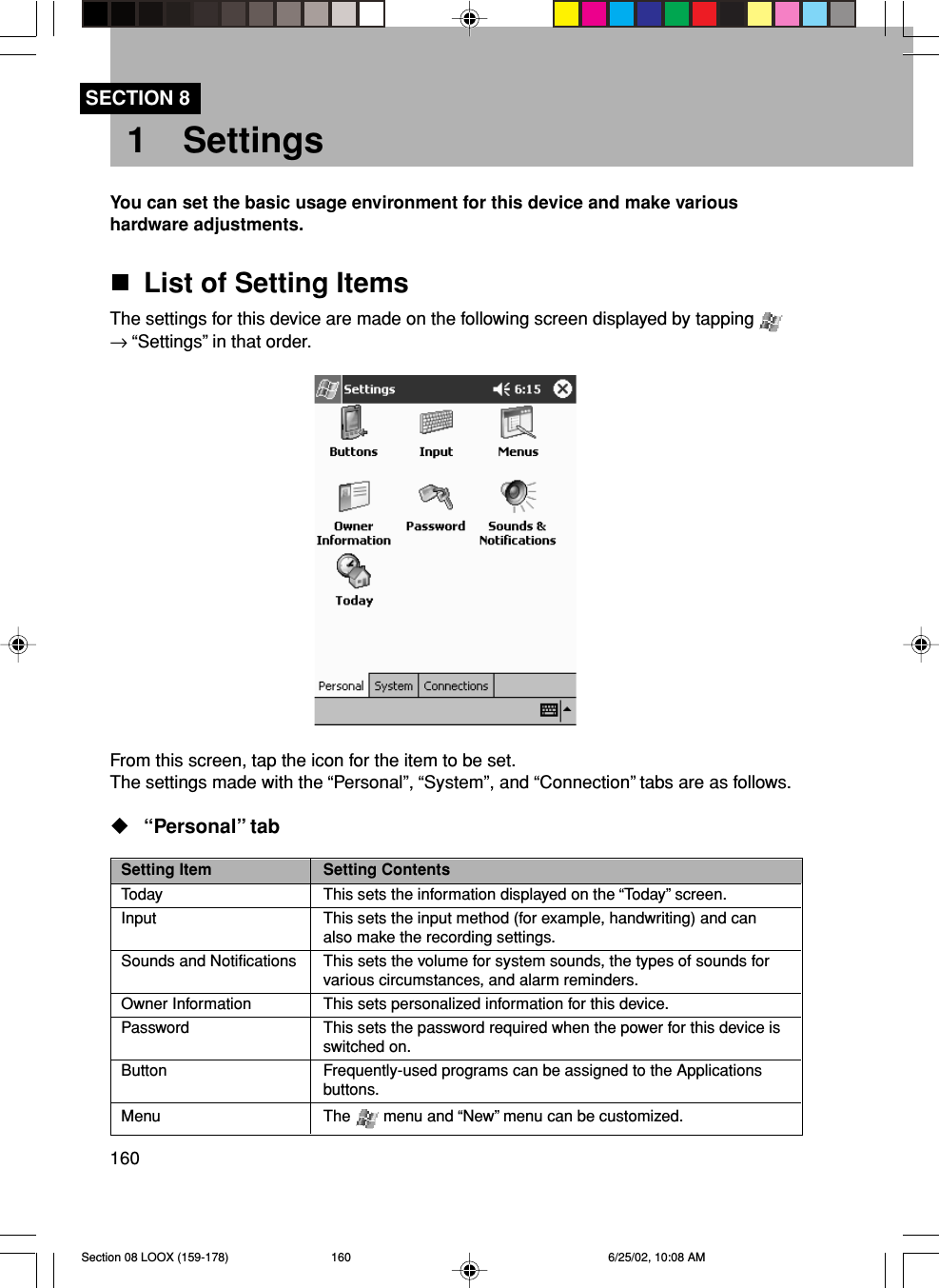 160SECTION 81 SettingsYou can set the basic usage environment for this device and make varioushardware adjustments.List of Setting ItemsThe settings for this device are made on the following screen displayed by tapping → “Settings” in that order.From this screen, tap the icon for the item to be set.The settings made with the “Personal”, “System”, and “Connection” tabs are as follows.“Personal” tabSetting Item Setting ContentsToday This sets the information displayed on the “Today” screen.Input This sets the input method (for example, handwriting) and canalso make the recording settings.Sounds and Notifications This sets the volume for system sounds, the types of sounds forvarious circumstances, and alarm reminders.Owner Information This sets personalized information for this device.Password This sets the password required when the power for this device isswitched on.Button Frequently-used programs can be assigned to the Applicationsbuttons.Menu The   menu and “New” menu can be customized.Section 08 LOOX (159-178) 6/25/02, 10:08 AM160