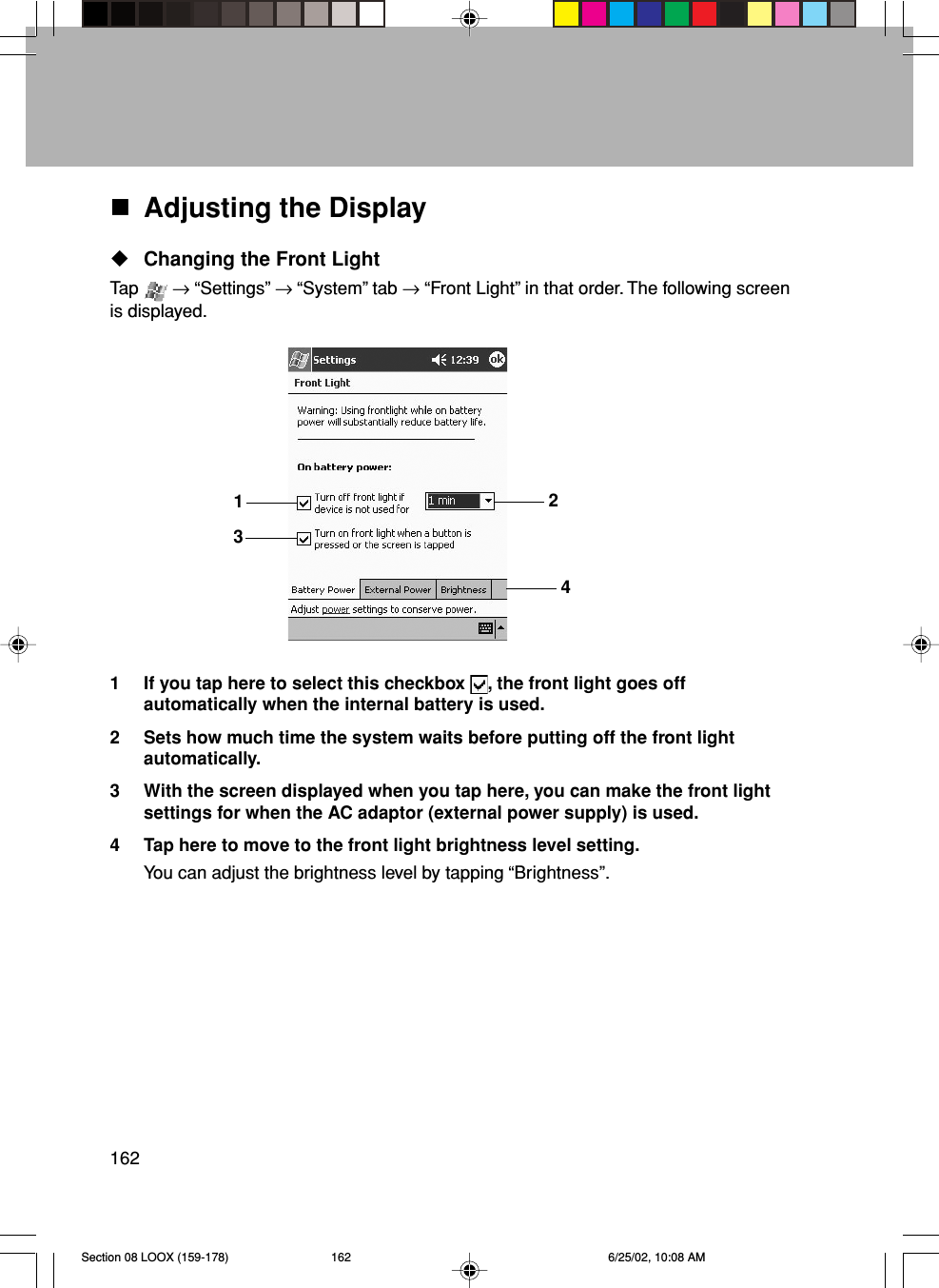 162Adjusting the DisplayChanging the Front LightTap   → “Settings” → “System” tab → “Front Light” in that order. The following screenis displayed.1 If you tap here to select this checkbox  , the front light goes offautomatically when the internal battery is used.2 Sets how much time the system waits before putting off the front lightautomatically.3 With the screen displayed when you tap here, you can make the front lightsettings for when the AC adaptor (external power supply) is used.4 Tap here to move to the front light brightness level setting.You can adjust the brightness level by tapping “Brightness”.1234Section 08 LOOX (159-178) 6/25/02, 10:08 AM162