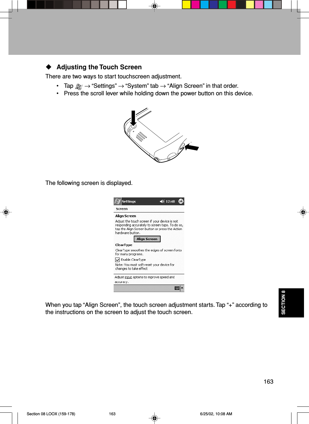 163SECTION 8Adjusting the Touch ScreenThere are two ways to start touchscreen adjustment.• Tap   → “Settings” → “System” tab → “Align Screen” in that order.• Press the scroll lever while holding down the power button on this device.The following screen is displayed.When you tap “Align Screen”, the touch screen adjustment starts. Tap “+” according tothe instructions on the screen to adjust the touch screen.Section 08 LOOX (159-178) 6/25/02, 10:08 AM163