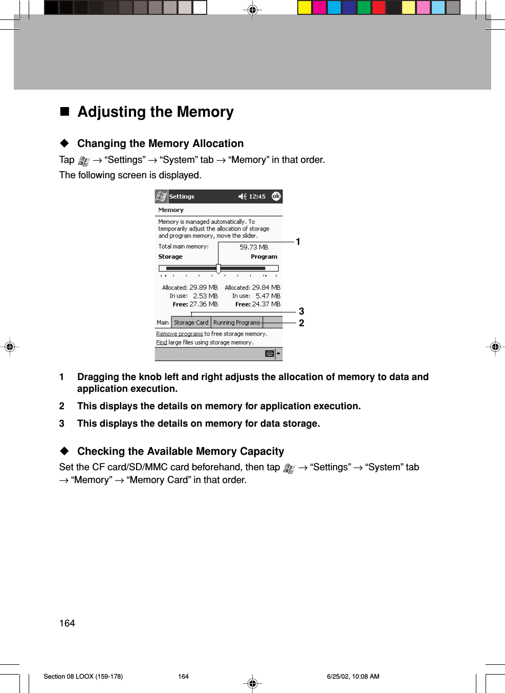 164Adjusting the MemoryChanging the Memory AllocationTap   → “Settings” → “System” tab → “Memory” in that order.The following screen is displayed.1 Dragging the knob left and right adjusts the allocation of memory to data andapplication execution.2 This displays the details on memory for application execution.3 This displays the details on memory for data storage.Checking the Available Memory CapacitySet the CF card/SD/MMC card beforehand, then tap   → “Settings” → “System” tab→ “Memory” → “Memory Card” in that order.123Section 08 LOOX (159-178) 6/25/02, 10:08 AM164