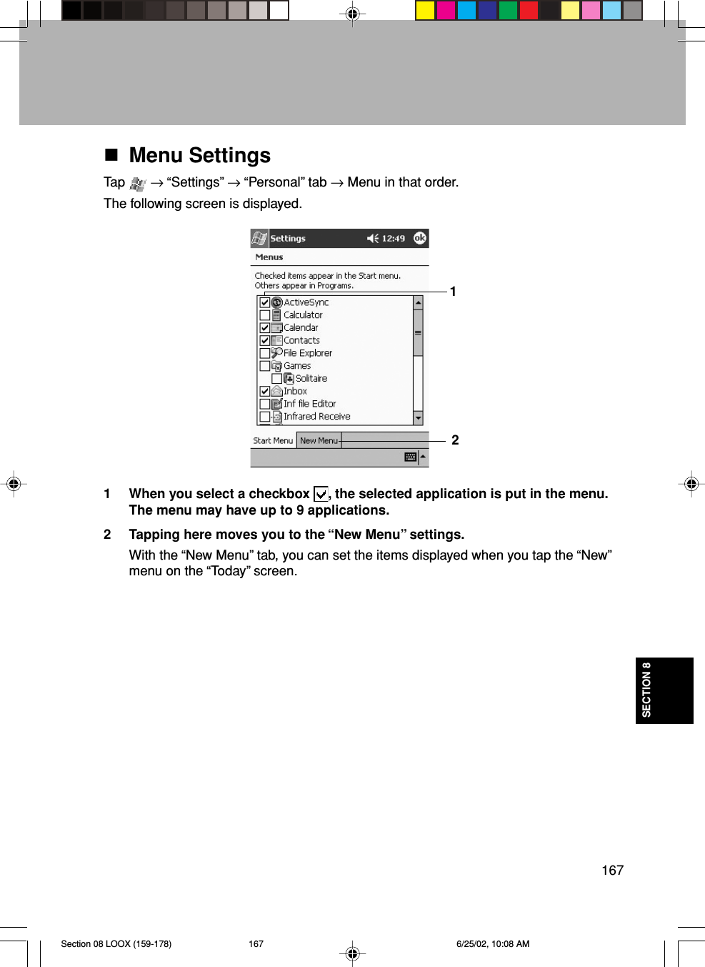 167SECTION 8Menu SettingsTap   → “Settings” → “Personal” tab → Menu in that order.The following screen is displayed.1 When you select a checkbox  , the selected application is put in the menu.The menu may have up to 9 applications.2 Tapping here moves you to the “New Menu” settings.With the “New Menu” tab, you can set the items displayed when you tap the “New”menu on the “Today” screen.21Section 08 LOOX (159-178) 6/25/02, 10:08 AM167