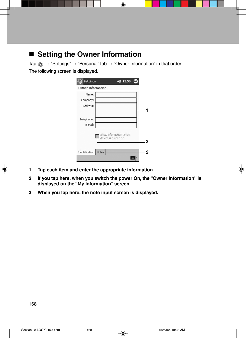 168Setting the Owner InformationTap   → “Settings” → “Personal” tab → “Owner Information” in that order.The following screen is displayed.1 Tap each item and enter the appropriate information.2 If you tap here, when you switch the power On, the “Owner Information” isdisplayed on the “My Information” screen.3 When you tap here, the note input screen is displayed.312Section 08 LOOX (159-178) 6/25/02, 10:08 AM168