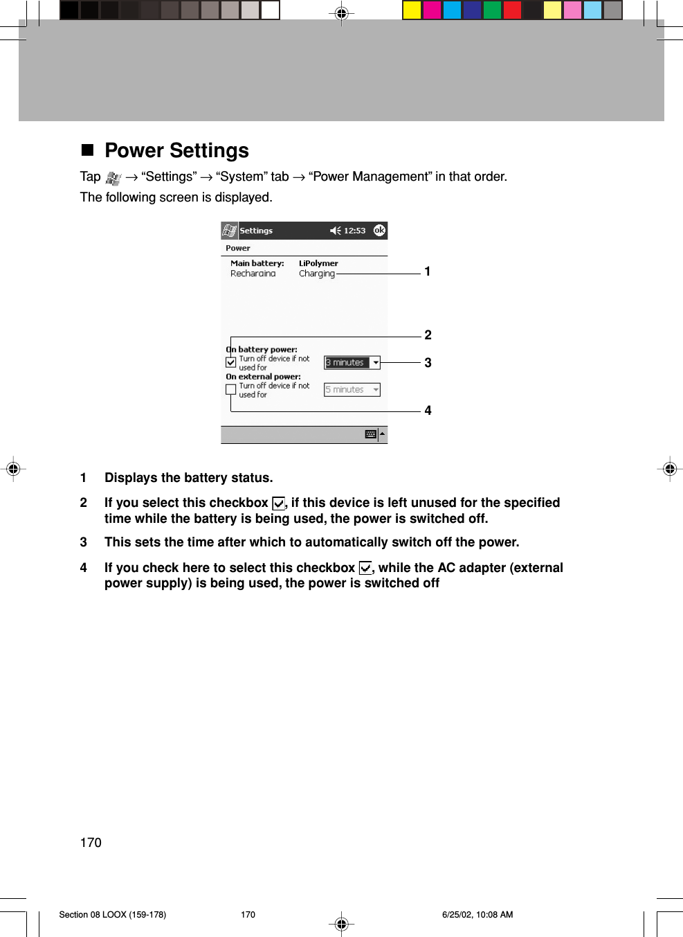 170Power SettingsTap   → “Settings” → “System” tab → “Power Management” in that order.The following screen is displayed.1 Displays the battery status.2 If you select this checkbox  , if this device is left unused for the specifiedtime while the battery is being used, the power is switched off.3 This sets the time after which to automatically switch off the power.4 If you check here to select this checkbox  , while the AC adapter (externalpower supply) is being used, the power is switched off4321Section 08 LOOX (159-178) 6/25/02, 10:08 AM170
