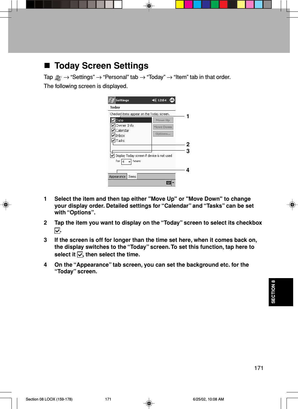 171SECTION 8Today Screen SettingsTap   → “Settings” → “Personal” tab → “Today” → “Item” tab in that order.The following screen is displayed.1 Select the item and then tap either &quot;Move Up&quot; or &quot;Move Down&quot; to changeyour display order. Detailed settings for “Calendar” and “Tasks” can be setwith “Options”.2 Tap the item you want to display on the “Today” screen to select its checkbox.3 If the screen is off for longer than the time set here, when it comes back on,the display switches to the “Today” screen. To set this function, tap here toselect it  , then select the time.4 On the “Appearance” tab screen, you can set the background etc. for the“Today” screen.1432Section 08 LOOX (159-178) 6/25/02, 10:08 AM171