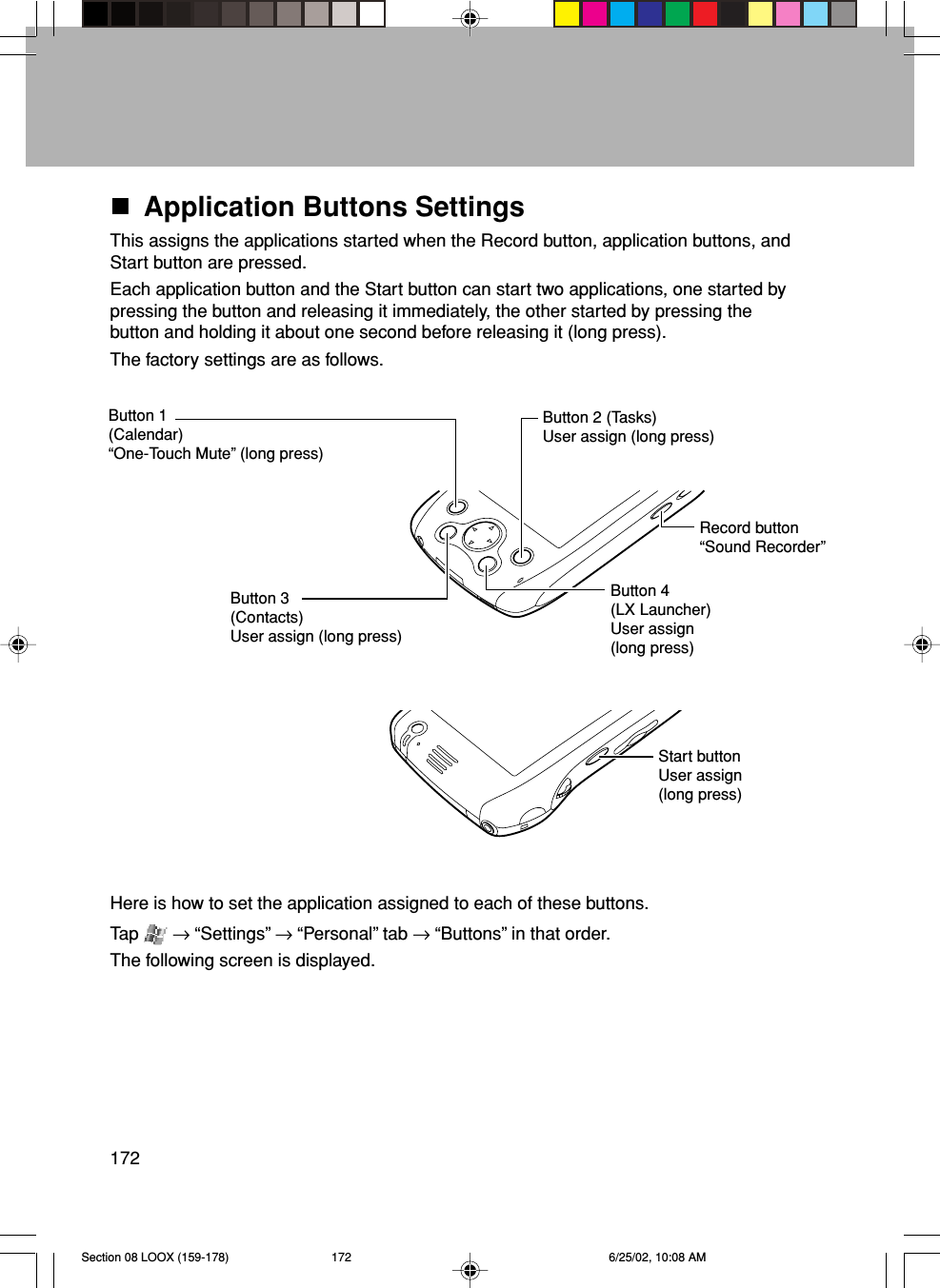 172Application Buttons SettingsThis assigns the applications started when the Record button, application buttons, andStart button are pressed.Each application button and the Start button can start two applications, one started bypressing the button and releasing it immediately, the other started by pressing thebutton and holding it about one second before releasing it (long press).The factory settings are as follows.Button 1(Calendar)“One-Touch Mute” (long press)Button 2 (Tasks)User assign (long press)Button 3(Contacts)User assign (long press)Button 4(LX Launcher)User assign(long press)Here is how to set the application assigned to each of these buttons.Tap   → “Settings” → “Personal” tab → “Buttons” in that order.The following screen is displayed.Start buttonUser assign(long press)Record button“Sound Recorder”Section 08 LOOX (159-178) 6/25/02, 10:08 AM172