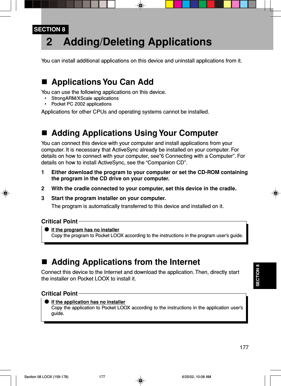 177SECTION 82 Adding/Deleting ApplicationsSECTION 8You can install additional applications on this device and uninstall applications from it.Applications You Can AddYou can use the following applications on this device.• StrongARM/XScale applications• Pocket PC 2002 applicationsApplications for other CPUs and operating systems cannot be installed.Adding Applications Using Your ComputerYou can connect this device with your computer and install applications from yourcomputer. It is necessary that ActiveSync already be installed on your computer. Fordetails on how to connect with your computer, see”6 Connecting with a Computer”. Fordetails on how to install ActiveSync, see the “Companion CD”.1 Either download the program to your computer or set the CD-ROM containingthe program in the CD drive on your computer.2 With the cradle connected to your computer, set this device in the cradle.3 Start the program installer on your computer.The program is automatically transferred to this device and installed on it.Critical PointIf the program has no installerCopy the program to Pocket LOOX according to the instructions in the program user’s guide.Adding Applications from the InternetConnect this device to the Internet and download the application. Then, directly startthe installer on Pocket LOOX to install it.Critical PointIf the application has no installerCopy the application to Pocket LOOX according to the instructions in the application user’sguide.Section 08 LOOX (159-178) 6/25/02, 10:08 AM177