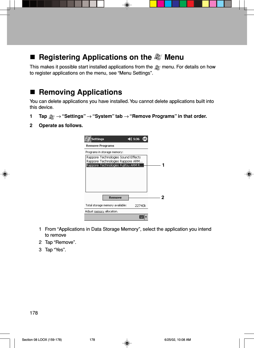 178Registering Applications on the   MenuThis makes it possible start installed applications from the   menu. For details on howto register applications on the menu, see “Menu Settings”.Removing ApplicationsYou can delete applications you have installed. You cannot delete applications built intothis device.1 Tap   → “Settings” → “System” tab → “Remove Programs” in that order.2 Operate as follows.1 From “Applications in Data Storage Memory”, select the application you intendto remove2 Tap “Remove”.3 Tap “Yes”.12Section 08 LOOX (159-178) 6/25/02, 10:08 AM178