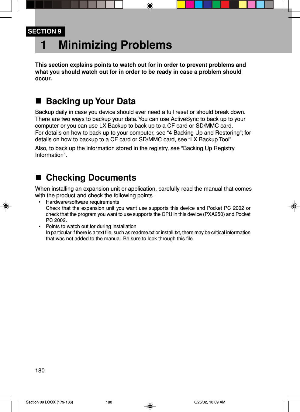 1801 Minimizing ProblemsThis section explains points to watch out for in order to prevent problems andwhat you should watch out for in order to be ready in case a problem shouldoccur.Backing up Your DataBackup daily in case you device should ever need a full reset or should break down.There are two ways to backup your data. You can use ActiveSync to back up to yourcomputer or you can use LX Backup to back up to a CF card or SD/MMC card.For details on how to back up to your computer, see “4 Backing Up and Restoring”; fordetails on how to backup to a CF card or SD/MMC card, see “LX Backup Tool”.Also, to back up the information stored in the registry, see “Backing Up RegistryInformation”.Checking DocumentsWhen installing an expansion unit or application, carefully read the manual that comeswith the product and check the following points.• Hardware/software requirementsCheck that the expansion unit you want use supports this device and Pocket PC 2002 orcheck that the program you want to use supports the CPU in this device (PXA250) and PocketPC 2002.• Points to watch out for during installationIn particular if there is a text file, such as readme.txt or install.txt, there may be critical informationthat was not added to the manual. Be sure to look through this file.SECTION 9Section 09 LOOX (179-186) 6/25/02, 10:09 AM180