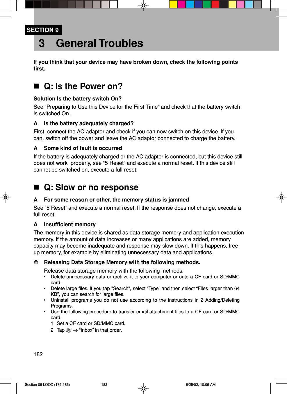 182SECTION 93 General TroublesIf you think that your device may have broken down, check the following pointsfirst.Q: Is the Power on?Solution Is the battery switch On?See “Preparing to Use this Device for the First Time” and check that the battery switchis switched On.A Is the battery adequately charged?First, connect the AC adaptor and check if you can now switch on this device. If youcan, switch off the power and leave the AC adaptor connected to charge the battery.A Some kind of fault is occurredIf the battery is adequately charged or the AC adapter is connected, but this device stilldoes not work  properly, see “5 Reset” and execute a normal reset. If this device stillcannot be switched on, execute a full reset.Q: Slow or no responseA For some reason or other, the memory status is jammedSee “5 Reset” and execute a normal reset. If the response does not change, execute afull reset.A Insufficient memoryThe memory in this device is shared as data storage memory and application executionmemory. If the amount of data increases or many applications are added, memorycapacity may become inadequate and response may slow down. If this happens, freeup memory, for example by eliminating unnecessary data and applications.Releasing Data Storage Memory with the following methods.Release data storage memory with the following methods.• Delete unnecessary data or archive it to your computer or onto a CF card or SD/MMCcard.• Delete large files. If you tap &quot;Search”, select “Type” and then select “Files larger than 64KB”, you can search for large files.• Uninstall programs you do not use according to the instructions in 2 Adding/DeletingPrograms.• Use the following procedure to transfer email attachment files to a CF card or SD/MMCcard.1 Set a CF card or SD/MMC card.2 Tap   → “Inbox” in that order.Section 09 LOOX (179-186) 6/25/02, 10:09 AM182