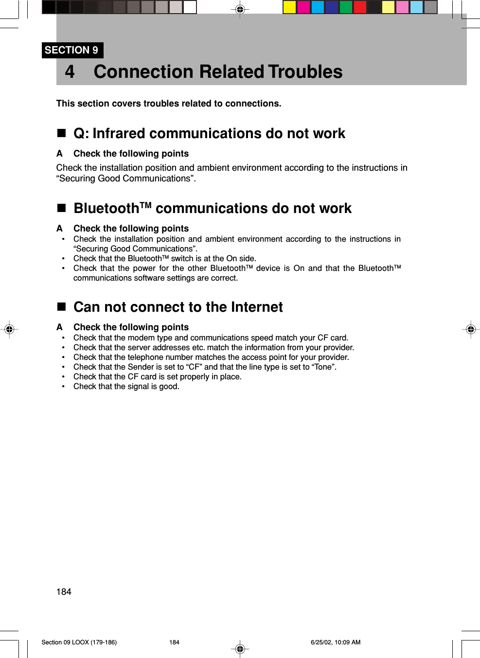 184SECTION 94 Connection Related TroublesThis section covers troubles related to connections.Q: Infrared communications do not workA Check the following pointsCheck the installation position and ambient environment according to the instructions in“Securing Good Communications”.BluetoothTM communications do not workA Check the following points• Check the installation position and ambient environment according to the instructions in“Securing Good Communications”.• Check that the BluetoothTM switch is at the On side.• Check that the power for the other BluetoothTM device is On and that the BluetoothTMcommunications software settings are correct.Can not connect to the InternetA Check the following points• Check that the modem type and communications speed match your CF card.• Check that the server addresses etc. match the information from your provider.• Check that the telephone number matches the access point for your provider.• Check that the Sender is set to “CF” and that the line type is set to “Tone”.• Check that the CF card is set properly in place.• Check that the signal is good.Section 09 LOOX (179-186) 6/25/02, 10:09 AM184